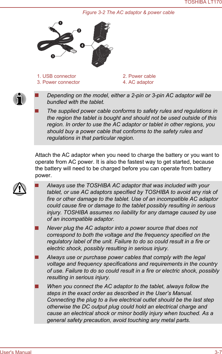 Figure 3-2 The AC adaptor &amp; power cable43211. USB connector 2. Power cable3. Power connector 4. AC adaptorDepending on the model, either a 2-pin or 3-pin AC adaptor will bebundled with the tablet.The supplied power cable conforms to safety rules and regulations inthe region the tablet is bought and should not be used outside of thisregion. In order to use the AC adaptor or tablet in other regions, youshould buy a power cable that conforms to the safety rules andregulations in that particular region.Attach the AC adaptor when you need to charge the battery or you want tooperate from AC power. It is also the fastest way to get started, becausethe battery will need to be charged before you can operate from batterypower.Always use the TOSHIBA AC adaptor that was included with yourtablet, or use AC adaptors specified by TOSHIBA to avoid any risk offire or other damage to the tablet. Use of an incompatible AC adaptorcould cause fire or damage to the tablet possibly resulting in seriousinjury. TOSHIBA assumes no liability for any damage caused by useof an incompatible adaptor.Never plug the AC adaptor into a power source that does notcorrespond to both the voltage and the frequency specified on theregulatory label of the unit. Failure to do so could result in a fire orelectric shock, possibly resulting in serious injury.Always use or purchase power cables that comply with the legalvoltage and frequency specifications and requirements in the countryof use. Failure to do so could result in a fire or electric shock, possiblyresulting in serious injury.When you connect the AC adaptor to the tablet, always follow thesteps in the exact order as described in the User’s Manual.Connecting the plug to a live electrical outlet should be the last stepotherwise the DC output plug could hold an electrical charge andcause an electrical shock or minor bodily injury when touched. As ageneral safety precaution, avoid touching any metal parts.TOSHIBA LT170User&apos;s Manual 3-7