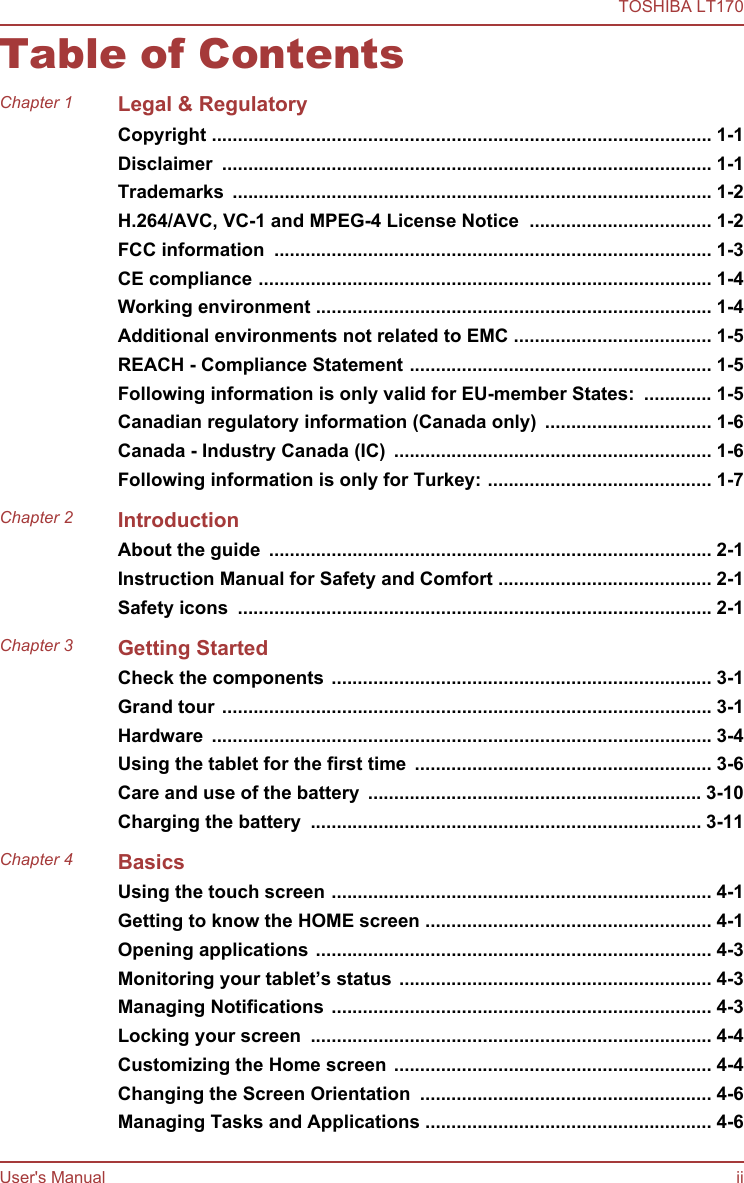 Table of ContentsChapter 1 Legal &amp; RegulatoryCopyright ................................................................................................ 1-1Disclaimer  .............................................................................................. 1-1Trademarks  ............................................................................................ 1-2H.264/AVC, VC-1 and MPEG-4 License Notice  ................................... 1-2FCC information  .................................................................................... 1-3CE compliance ....................................................................................... 1-4Working environment ............................................................................ 1-4Additional environments not related to EMC ...................................... 1-5REACH - Compliance Statement .......................................................... 1-5Following information is only valid for EU-member States:  ............. 1-5Canadian regulatory information (Canada only)  ................................ 1-6Canada - Industry Canada (IC)  ............................................................. 1-6Following information is only for Turkey: ........................................... 1-7Chapter 2 IntroductionAbout the guide  ..................................................................................... 2-1Instruction Manual for Safety and Comfort ......................................... 2-1Safety icons  ........................................................................................... 2-1Chapter 3 Getting StartedCheck the components ......................................................................... 3-1Grand tour .............................................................................................. 3-1Hardware  ................................................................................................ 3-4Using the tablet for the first time  ......................................................... 3-6Care and use of the battery  ................................................................ 3-10Charging the battery  ........................................................................... 3-11Chapter 4 BasicsUsing the touch screen ......................................................................... 4-1Getting to know the HOME screen ....................................................... 4-1Opening applications ............................................................................ 4-3Monitoring your tablet’s status ............................................................ 4-3Managing Notifications ......................................................................... 4-3Locking your screen  ............................................................................. 4-4Customizing the Home screen ............................................................. 4-4Changing the Screen Orientation  ........................................................ 4-6Managing Tasks and Applications ....................................................... 4-6TOSHIBA LT170User&apos;s Manual ii