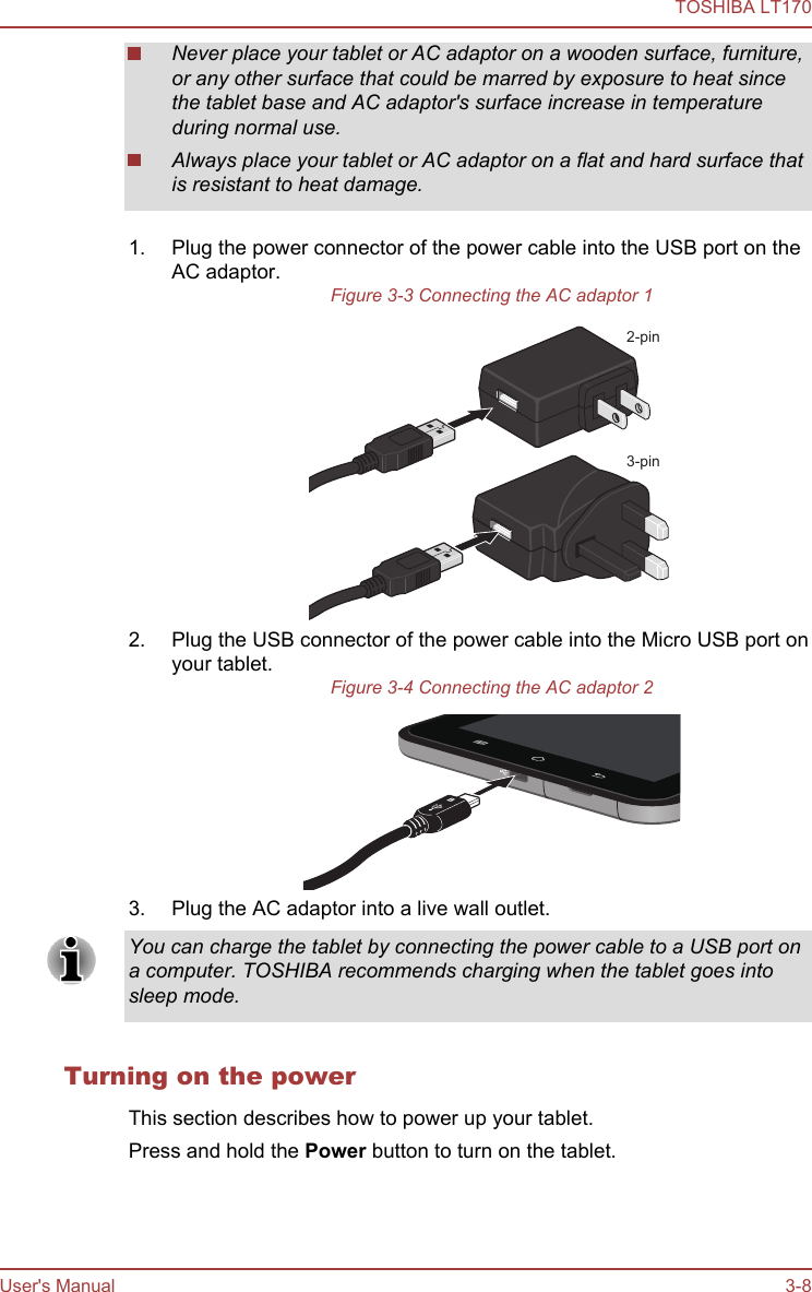 Never place your tablet or AC adaptor on a wooden surface, furniture,or any other surface that could be marred by exposure to heat sincethe tablet base and AC adaptor&apos;s surface increase in temperatureduring normal use.Always place your tablet or AC adaptor on a flat and hard surface thatis resistant to heat damage.1. Plug the power connector of the power cable into the USB port on theAC adaptor.Figure 3-3 Connecting the AC adaptor 12-pin3-pin2. Plug the USB connector of the power cable into the Micro USB port onyour tablet.Figure 3-4 Connecting the AC adaptor 23. Plug the AC adaptor into a live wall outlet.You can charge the tablet by connecting the power cable to a USB port ona computer. TOSHIBA recommends charging when the tablet goes intosleep mode.Turning on the powerThis section describes how to power up your tablet.Press and hold the Power button to turn on the tablet.TOSHIBA LT170User&apos;s Manual 3-8