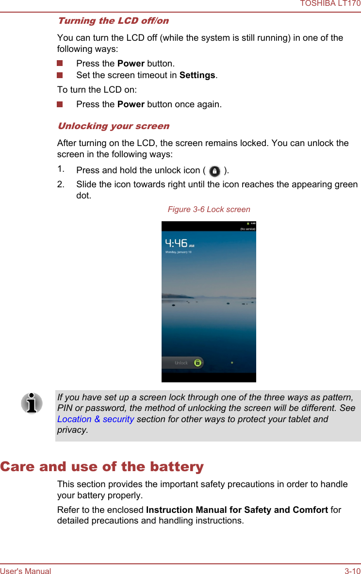 Turning the LCD off/onYou can turn the LCD off (while the system is still running) in one of thefollowing ways:Press the Power button.Set the screen timeout in Settings.To turn the LCD on:Press the Power button once again.Unlocking your screenAfter turning on the LCD, the screen remains locked. You can unlock thescreen in the following ways:1. Press and hold the unlock icon (   ).2. Slide the icon towards right until the icon reaches the appearing greendot.Figure 3-6 Lock screenIf you have set up a screen lock through one of the three ways as pattern,PIN or password, the method of unlocking the screen will be different. SeeLocation &amp; security section for other ways to protect your tablet andprivacy.Care and use of the batteryThis section provides the important safety precautions in order to handleyour battery properly.Refer to the enclosed Instruction Manual for Safety and Comfort fordetailed precautions and handling instructions.TOSHIBA LT170User&apos;s Manual 3-10