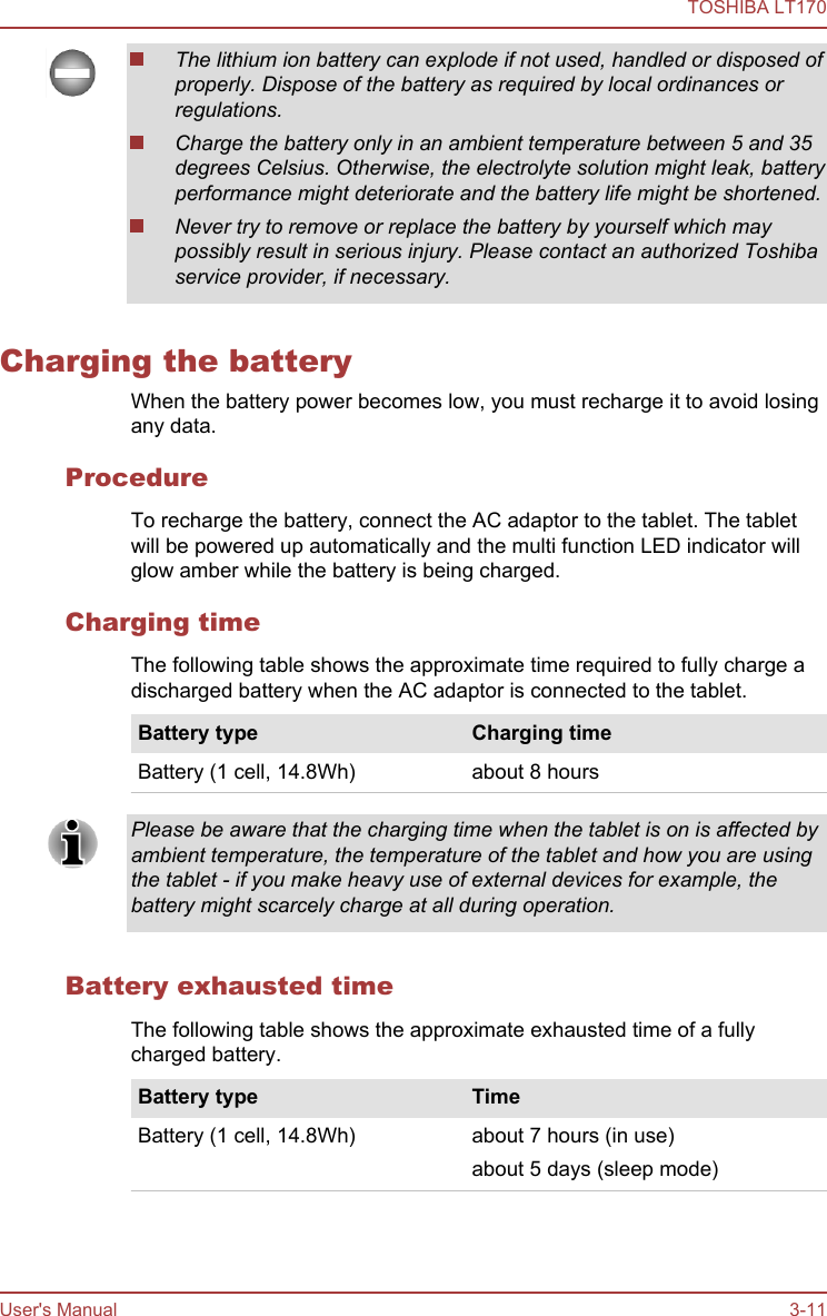 The lithium ion battery can explode if not used, handled or disposed ofproperly. Dispose of the battery as required by local ordinances orregulations.Charge the battery only in an ambient temperature between 5 and 35degrees Celsius. Otherwise, the electrolyte solution might leak, batteryperformance might deteriorate and the battery life might be shortened.Never try to remove or replace the battery by yourself which maypossibly result in serious injury. Please contact an authorized Toshibaservice provider, if necessary.Charging the batteryWhen the battery power becomes low, you must recharge it to avoid losingany data.ProcedureTo recharge the battery, connect the AC adaptor to the tablet. The tabletwill be powered up automatically and the multi function LED indicator willglow amber while the battery is being charged.Charging timeThe following table shows the approximate time required to fully charge adischarged battery when the AC adaptor is connected to the tablet.Battery type Charging timeBattery (1 cell, 14.8Wh) about 8 hoursPlease be aware that the charging time when the tablet is on is affected byambient temperature, the temperature of the tablet and how you are usingthe tablet - if you make heavy use of external devices for example, thebattery might scarcely charge at all during operation.Battery exhausted timeThe following table shows the approximate exhausted time of a fullycharged battery.Battery type TimeBattery (1 cell, 14.8Wh) about 7 hours (in use)about 5 days (sleep mode)TOSHIBA LT170User&apos;s Manual 3-11