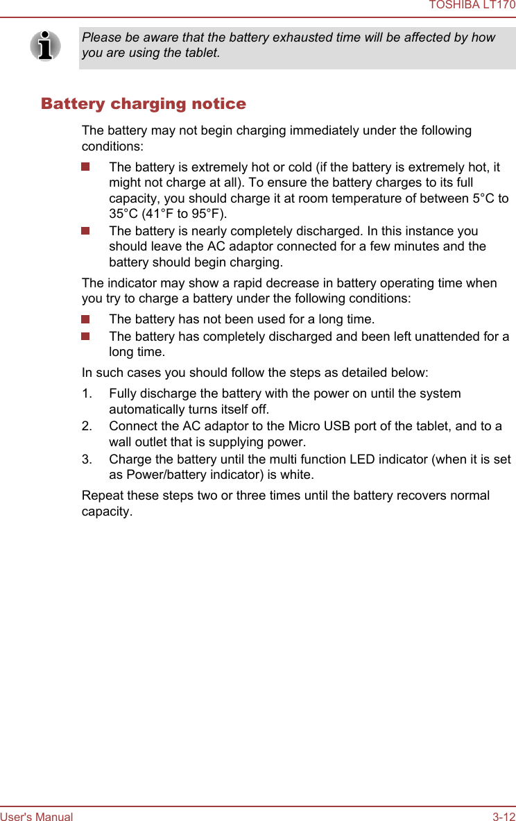 Please be aware that the battery exhausted time will be affected by howyou are using the tablet.Battery charging noticeThe battery may not begin charging immediately under the followingconditions:The battery is extremely hot or cold (if the battery is extremely hot, itmight not charge at all). To ensure the battery charges to its fullcapacity, you should charge it at room temperature of between 5°C to35°C (41°F to 95°F).The battery is nearly completely discharged. In this instance youshould leave the AC adaptor connected for a few minutes and thebattery should begin charging.The indicator may show a rapid decrease in battery operating time whenyou try to charge a battery under the following conditions:The battery has not been used for a long time.The battery has completely discharged and been left unattended for along time.In such cases you should follow the steps as detailed below:1. Fully discharge the battery with the power on until the systemautomatically turns itself off.2. Connect the AC adaptor to the Micro USB port of the tablet, and to awall outlet that is supplying power.3. Charge the battery until the multi function LED indicator (when it is setas Power/battery indicator) is white.Repeat these steps two or three times until the battery recovers normalcapacity.TOSHIBA LT170User&apos;s Manual 3-12