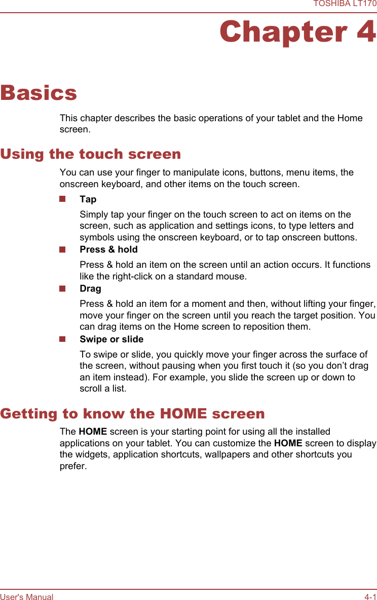 Chapter 4BasicsThis chapter describes the basic operations of your tablet and the Homescreen.Using the touch screenYou can use your finger to manipulate icons, buttons, menu items, theonscreen keyboard, and other items on the touch screen.TapSimply tap your finger on the touch screen to act on items on thescreen, such as application and settings icons, to type letters andsymbols using the onscreen keyboard, or to tap onscreen buttons.Press &amp; holdPress &amp; hold an item on the screen until an action occurs. It functionslike the right-click on a standard mouse.DragPress &amp; hold an item for a moment and then, without lifting your finger,move your finger on the screen until you reach the target position. Youcan drag items on the Home screen to reposition them.Swipe or slideTo swipe or slide, you quickly move your finger across the surface ofthe screen, without pausing when you first touch it (so you don’t dragan item instead). For example, you slide the screen up or down toscroll a list.Getting to know the HOME screenThe HOME screen is your starting point for using all the installedapplications on your tablet. You can customize the HOME screen to displaythe widgets, application shortcuts, wallpapers and other shortcuts youprefer.TOSHIBA LT170User&apos;s Manual 4-1