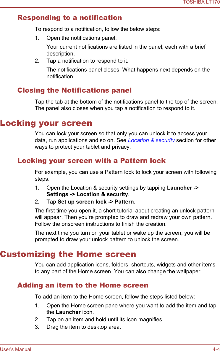 Responding to a notificationTo respond to a notification, follow the below steps:1. Open the notifications panel.Your current notifications are listed in the panel, each with a briefdescription.2. Tap a notification to respond to it.The notifications panel closes. What happens next depends on thenotification.Closing the Notifications panelTap the tab at the bottom of the notifications panel to the top of the screen.The panel also closes when you tap a notification to respond to it.Locking your screenYou can lock your screen so that only you can unlock it to access yourdata, run applications and so on. See Location &amp; security section for otherways to protect your tablet and privacy.Locking your screen with a Pattern lockFor example, you can use a Pattern lock to lock your screen with followingsteps.1. Open the Location &amp; security settings by tapping Launcher -&gt;Settings -&gt; Location &amp; security.2. Tap Set up screen lock -&gt; Pattern.The first time you open it, a short tutorial about creating an unlock patternwill appear. Then you’re prompted to draw and redraw your own pattern.Follow the onscreen instructions to finish the creation.The next time you turn on your tablet or wake up the screen, you will beprompted to draw your unlock pattern to unlock the screen.Customizing the Home screenYou can add application icons, folders, shortcuts, widgets and other itemsto any part of the Home screen. You can also change the wallpaper.Adding an item to the Home screenTo add an item to the Home screen, follow the steps listed below:1. Open the Home screen pane where you want to add the item and tapthe Launcher icon.2. Tap on an item and hold until its icon magnifies.3. Drag the item to desktop area.TOSHIBA LT170User&apos;s Manual 4-4