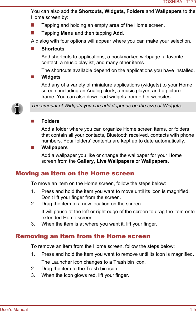 You can also add the Shortcuts, Widgets, Folders and Wallpapers to theHome screen by:Tapping and holding an empty area of the Home screen.Tapping Menu and then tapping Add.A dialog with four options will appear where you can make your selection.ShortcutsAdd shortcuts to applications, a bookmarked webpage, a favoritecontact, a music playlist, and many other items.The shortcuts available depend on the applications you have installed.WidgetsAdd any of a variety of miniature applications (widgets) to your Homescreen, including an Analog clock, a music player, and a pictureframe. You can also download widgets from other websites.The amount of Widgets you can add depends on the size of Widgets.FoldersAdd a folder where you can organize Home screen items, or foldersthat contain all your contacts, Bluetooth received, contacts with phonenumbers. Your folders’ contents are kept up to date automatically.WallpapersAdd a wallpaper you like or change the wallpaper for your Homescreen from the Gallery, Live Wallpapers or Wallpapers.Moving an item on the Home screenTo move an item on the Home screen, follow the steps below:1. Press and hold the item you want to move until its icon is magnified.Don’t lift your finger from the screen.2. Drag the item to a new location on the screen.It will pause at the left or right edge of the screen to drag the item ontoextended Home screen.3. When the item is at where you want it, lift your finger.Removing an item from the Home screenTo remove an item from the Home screen, follow the steps below:1. Press and hold the item you want to remove until its icon is magnified.The Launcher icon changes to a Trash bin icon.2. Drag the item to the Trash bin icon.3. When the icon glows red, lift your finger.TOSHIBA LT170User&apos;s Manual 4-5