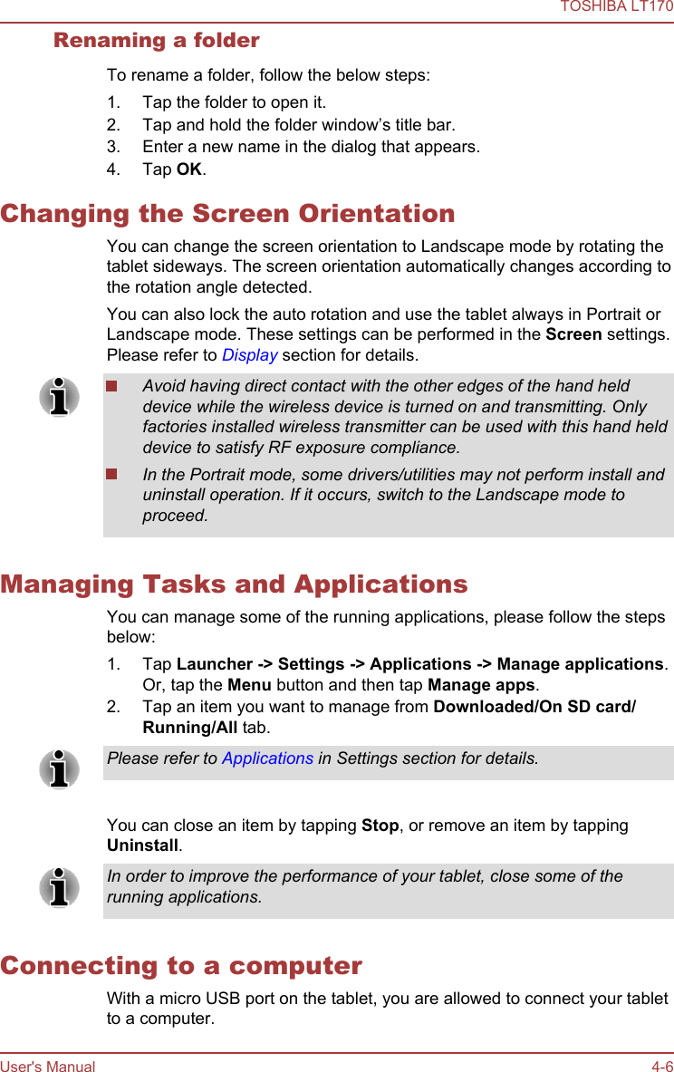 Renaming a folderTo rename a folder, follow the below steps:1. Tap the folder to open it.2. Tap and hold the folder window’s title bar.3. Enter a new name in the dialog that appears.4. Tap OK.Changing the Screen OrientationYou can change the screen orientation to Landscape mode by rotating thetablet sideways. The screen orientation automatically changes according tothe rotation angle detected.You can also lock the auto rotation and use the tablet always in Portrait orLandscape mode. These settings can be performed in the Screen settings.Please refer to Display section for details.Avoid having direct contact with the other edges of the hand helddevice while the wireless device is turned on and transmitting. Onlyfactories installed wireless transmitter can be used with this hand helddevice to satisfy RF exposure compliance.In the Portrait mode, some drivers/utilities may not perform install anduninstall operation. If it occurs, switch to the Landscape mode toproceed.Managing Tasks and ApplicationsYou can manage some of the running applications, please follow the stepsbelow:1. Tap Launcher -&gt; Settings -&gt; Applications -&gt; Manage applications.Or, tap the Menu button and then tap Manage apps.2. Tap an item you want to manage from Downloaded/On SD card/Running/All tab.Please refer to Applications in Settings section for details.You can close an item by tapping Stop, or remove an item by tappingUninstall.In order to improve the performance of your tablet, close some of therunning applications.Connecting to a computerWith a micro USB port on the tablet, you are allowed to connect your tabletto a computer.TOSHIBA LT170User&apos;s Manual 4-6