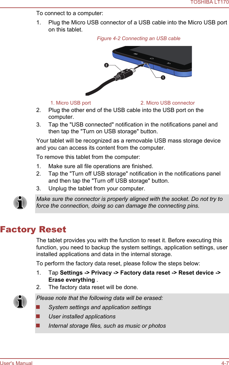 To connect to a computer:1. Plug the Micro USB connector of a USB cable into the Micro USB porton this tablet.Figure 4-2 Connecting an USB cable211. Micro USB port 2. Micro USB connector2. Plug the other end of the USB cable into the USB port on thecomputer.3. Tap the &quot;USB connected&quot; notification in the notifications panel andthen tap the &quot;Turn on USB storage&quot; button.Your tablet will be recognized as a removable USB mass storage deviceand you can access its content from the computer.To remove this tablet from the computer:1. Make sure all file operations are finished.2. Tap the &quot;Turn off USB storage&quot; notification in the notifications paneland then tap the &quot;Turn off USB storage&quot; button.3. Unplug the tablet from your computer.Make sure the connector is properly aligned with the socket. Do not try toforce the connection, doing so can damage the connecting pins.Factory ResetThe tablet provides you with the function to reset it. Before executing thisfunction, you need to backup the system settings, application settings, userinstalled applications and data in the internal storage.To perform the factory data reset, please follow the steps below:1. Tap Settings -&gt; Privacy -&gt; Factory data reset -&gt; Reset device -&gt;Erase everything .2. The factory data reset will be done.Please note that the following data will be erased:System settings and application settingsUser installed applicationsInternal storage files, such as music or photosTOSHIBA LT170User&apos;s Manual 4-7