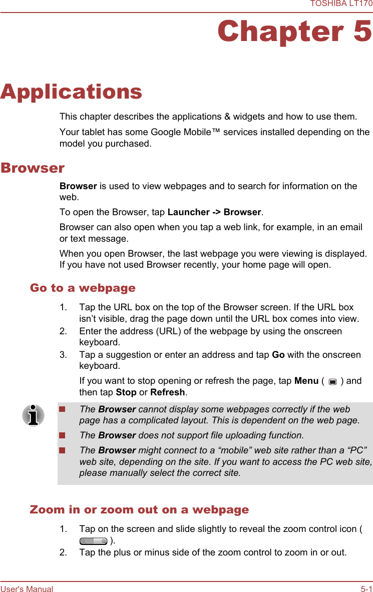 Chapter 5ApplicationsThis chapter describes the applications &amp; widgets and how to use them.Your tablet has some Google Mobile™ services installed depending on themodel you purchased.BrowserBrowser is used to view webpages and to search for information on theweb.To open the Browser, tap Launcher -&gt; Browser.Browser can also open when you tap a web link, for example, in an emailor text message.When you open Browser, the last webpage you were viewing is displayed.If you have not used Browser recently, your home page will open.Go to a webpage1. Tap the URL box on the top of the Browser screen. If the URL boxisn’t visible, drag the page down until the URL box comes into view.2. Enter the address (URL) of the webpage by using the onscreenkeyboard.3. Tap a suggestion or enter an address and tap Go with the onscreenkeyboard.If you want to stop opening or refresh the page, tap Menu (   ) andthen tap Stop or Refresh.The Browser cannot display some webpages correctly if the webpage has a complicated layout. This is dependent on the web page.The Browser does not support file uploading function.The Browser might connect to a “mobile” web site rather than a “PC”web site, depending on the site. If you want to access the PC web site,please manually select the correct site.Zoom in or zoom out on a webpage1. Tap on the screen and slide slightly to reveal the zoom control icon ( ).2. Tap the plus or minus side of the zoom control to zoom in or out.TOSHIBA LT170User&apos;s Manual 5-1