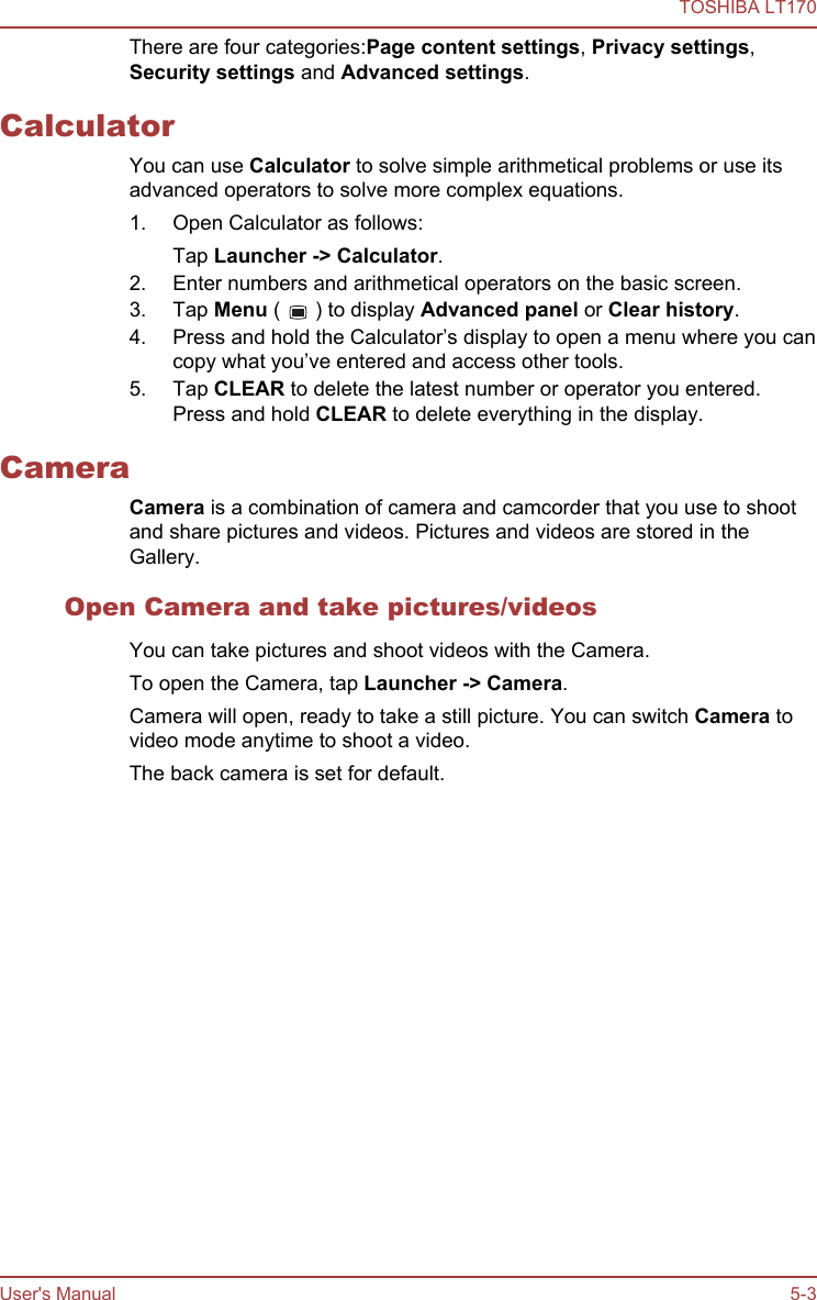 There are four categories:Page content settings, Privacy settings,Security settings and Advanced settings.CalculatorYou can use Calculator to solve simple arithmetical problems or use itsadvanced operators to solve more complex equations.1. Open Calculator as follows:Tap Launcher -&gt; Calculator.2. Enter numbers and arithmetical operators on the basic screen.3. Tap Menu (   ) to display Advanced panel or Clear history.4. Press and hold the Calculator’s display to open a menu where you cancopy what you’ve entered and access other tools.5. Tap CLEAR to delete the latest number or operator you entered.Press and hold CLEAR to delete everything in the display.CameraCamera is a combination of camera and camcorder that you use to shootand share pictures and videos. Pictures and videos are stored in theGallery.Open Camera and take pictures/videosYou can take pictures and shoot videos with the Camera.To open the Camera, tap Launcher -&gt; Camera.Camera will open, ready to take a still picture. You can switch Camera tovideo mode anytime to shoot a video.The back camera is set for default.TOSHIBA LT170User&apos;s Manual 5-3