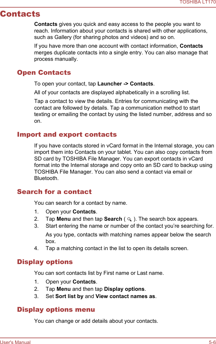 ContactsContacts gives you quick and easy access to the people you want toreach. Information about your contacts is shared with other applications,such as Gallery (for sharing photos and videos) and so on.If you have more than one account with contact information, Contactsmerges duplicate contacts into a single entry. You can also manage thatprocess manually.Open ContactsTo open your contact, tap Launcher -&gt; Contacts.All of your contacts are displayed alphabetically in a scrolling list.Tap a contact to view the details. Entries for communicating with thecontact are followed by details. Tap a communication method to starttexting or emailing the contact by using the listed number, address and soon.Import and export contactsIf you have contacts stored in vCard format in the Internal storage, you canimport them into Contacts on your tablet. You can also copy contacts fromSD card by TOSHIBA File Manager. You can export contacts in vCardformat into the Internal storage and copy onto an SD card to backup usingTOSHIBA File Manager. You can also send a contact via email orBluetooth.Search for a contactYou can search for a contact by name.1. Open your Contacts.2. Tap Menu and then tap Search (   ). The search box appears.3. Start entering the name or number of the contact you’re searching for.As you type, contacts with matching names appear below the searchbox.4. Tap a matching contact in the list to open its details screen.Display optionsYou can sort contacts list by First name or Last name.1. Open your Contacts.2. Tap Menu and then tap Display options.3. Set Sort list by and View contact names as.Display options menuYou can change or add details about your contacts.TOSHIBA LT170User&apos;s Manual 5-6