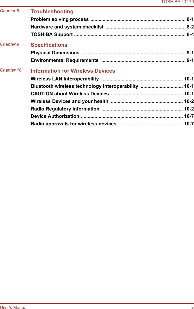 Chapter 8 TroubleshootingProblem solving process ...................................................................... 8-1Hardware and system checklist ........................................................... 8-2TOSHIBA Support .................................................................................. 8-4Chapter 9 SpecificationsPhysical Dimensions  ............................................................................ 9-1Environmental Requirements  .............................................................. 9-1Chapter 10 Information for Wireless DevicesWireless LAN Interoperability  ............................................................ 10-1Bluetooth wireless technology Interoperability  ............................... 10-1CAUTION about Wireless Devices ..................................................... 10-1Wireless Devices and your health  ..................................................... 10-2Radio Regulatory Information ............................................................ 10-2Device Authorization ........................................................................... 10-7Radio approvals for wireless devices  ............................................... 10-7TOSHIBA LT170User&apos;s Manual iv