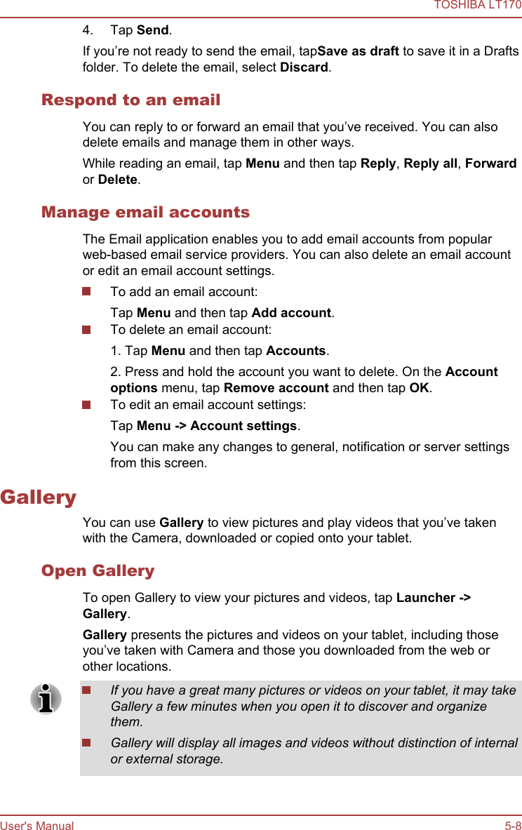 4. Tap Send.If you’re not ready to send the email, tapSave as draft to save it in a Draftsfolder. To delete the email, select Discard.Respond to an emailYou can reply to or forward an email that you’ve received. You can alsodelete emails and manage them in other ways.While reading an email, tap Menu and then tap Reply, Reply all, Forwardor Delete.Manage email accountsThe Email application enables you to add email accounts from popularweb-based email service providers. You can also delete an email accountor edit an email account settings.To add an email account:Tap Menu and then tap Add account.To delete an email account:1. Tap Menu and then tap Accounts.2. Press and hold the account you want to delete. On the Account options menu, tap Remove account and then tap OK.To edit an email account settings:Tap Menu -&gt; Account settings.You can make any changes to general, notification or server settingsfrom this screen.GalleryYou can use Gallery to view pictures and play videos that you’ve takenwith the Camera, downloaded or copied onto your tablet.Open GalleryTo open Gallery to view your pictures and videos, tap Launcher -&gt;Gallery.Gallery presents the pictures and videos on your tablet, including thoseyou’ve taken with Camera and those you downloaded from the web orother locations.If you have a great many pictures or videos on your tablet, it may takeGallery a few minutes when you open it to discover and organizethem.Gallery will display all images and videos without distinction of internalor external storage.TOSHIBA LT170User&apos;s Manual 5-8