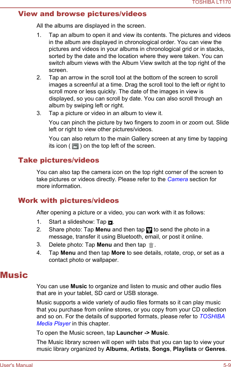 View and browse pictures/videosAll the albums are displayed in the screen.1. Tap an album to open it and view its contents. The pictures and videosin the album are displayed in chronological order. You can view thepictures and videos in your albums in chronological grid or in stacks,sorted by the date and the location where they were taken. You canswitch album views with the Album View switch at the top right of thescreen.2. Tap an arrow in the scroll tool at the bottom of the screen to scrollimages a screenful at a time. Drag the scroll tool to the left or right toscroll more or less quickly. The date of the images in view isdisplayed, so you can scroll by date. You can also scroll through analbum by swiping left or right.3. Tap a picture or video in an album to view it.You can pinch the picture by two fingers to zoom in or zoom out. Slideleft or right to view other pictures/videos.You can also return to the main Gallery screen at any time by tappingits icon (   ) on the top left of the screen.Take pictures/videosYou can also tap the camera icon on the top right corner of the screen totake pictures or videos directly. Please refer to the Camera section formore information.Work with pictures/videosAfter opening a picture or a video, you can work with it as follows:1. Start a slideshow: Tap  .2. Share photo: Tap Menu and then tap   to send the photo in amessage, transfer it using Bluetooth, email, or post it online.3. Delete photo: Tap Menu and then tap  .4. Tap Menu and then tap More to see details, rotate, crop, or set as acontact photo or wallpaper.MusicYou can use Music to organize and listen to music and other audio filesthat are in your tablet, SD card or USB storage.Music supports a wide variety of audio files formats so it can play musicthat you purchase from online stores, or you copy from your CD collectionand so on. For the details of supported formats, please refer to TOSHIBAMedia Player in this chapter.To open the Music screen, tap Launcher -&gt; Music.The Music library screen will open with tabs that you can tap to view yourmusic library organized by Albums, Artists, Songs, Playlists or Genres.TOSHIBA LT170User&apos;s Manual 5-9