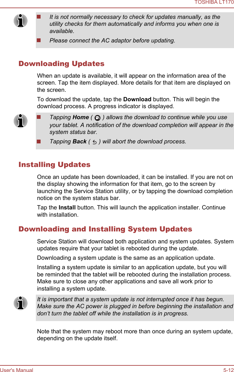 It is not normally necessary to check for updates manually, as theutility checks for them automatically and informs you when one isavailable.Please connect the AC adaptor before updating.Downloading UpdatesWhen an update is available, it will appear on the information area of thescreen. Tap the item displayed. More details for that item are displayed onthe screen.To download the update, tap the Download button. This will begin thedownload process. A progress indicator is displayed.Tapping Home (   ) allows the download to continue while you useyour tablet. A notification of the download completion will appear in thesystem status bar.Tapping Back (   ) will abort the download process.Installing UpdatesOnce an update has been downloaded, it can be installed. If you are not onthe display showing the information for that item, go to the screen bylaunching the Service Station utility, or by tapping the download completionnotice on the system status bar.Tap the Install button. This will launch the application installer. Continuewith installation.Downloading and Installing System UpdatesService Station will download both application and system updates. Systemupdates require that your tablet is rebooted during the update.Downloading a system update is the same as an application update.Installing a system update is similar to an application update, but you willbe reminded that the tablet will be rebooted during the installation process.Make sure to close any other applications and save all work prior toinstalling a system update.It is important that a system update is not interrupted once it has begun.Make sure the AC power is plugged in before beginning the installation anddon’t turn the tablet off while the installation is in progress.Note that the system may reboot more than once during an system update,depending on the update itself.TOSHIBA LT170User&apos;s Manual 5-12