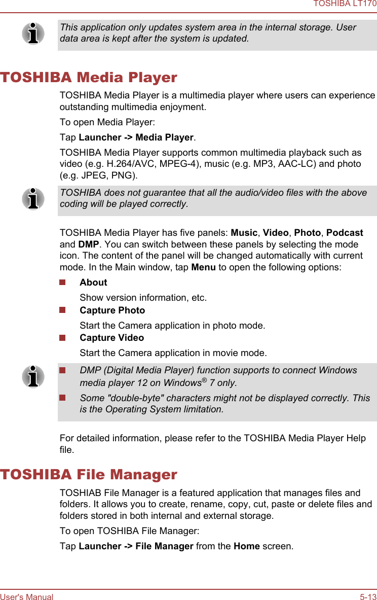 This application only updates system area in the internal storage. Userdata area is kept after the system is updated.TOSHIBA Media PlayerTOSHIBA Media Player is a multimedia player where users can experienceoutstanding multimedia enjoyment.To open Media Player:Tap Launcher -&gt; Media Player.TOSHIBA Media Player supports common multimedia playback such asvideo (e.g. H.264/AVC, MPEG-4), music (e.g. MP3, AAC-LC) and photo(e.g. JPEG, PNG).TOSHIBA does not guarantee that all the audio/video files with the abovecoding will be played correctly.TOSHIBA Media Player has five panels: Music, Video, Photo, Podcastand DMP. You can switch between these panels by selecting the modeicon. The content of the panel will be changed automatically with currentmode. In the Main window, tap Menu to open the following options:AboutShow version information, etc.Capture PhotoStart the Camera application in photo mode.Capture VideoStart the Camera application in movie mode.DMP (Digital Media Player) function supports to connect Windowsmedia player 12 on Windows® 7 only.Some &quot;double-byte&quot; characters might not be displayed correctly. Thisis the Operating System limitation.For detailed information, please refer to the TOSHIBA Media Player Helpfile.TOSHIBA File ManagerTOSHIAB File Manager is a featured application that manages files andfolders. It allows you to create, rename, copy, cut, paste or delete files andfolders stored in both internal and external storage.To open TOSHIBA File Manager:Tap Launcher -&gt; File Manager from the Home screen.TOSHIBA LT170User&apos;s Manual 5-13