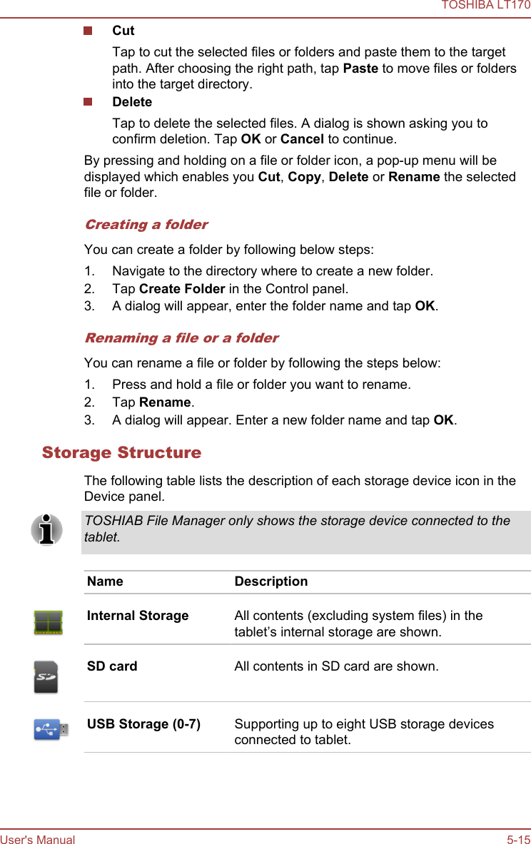 CutTap to cut the selected files or folders and paste them to the targetpath. After choosing the right path, tap Paste to move files or foldersinto the target directory.DeleteTap to delete the selected files. A dialog is shown asking you toconfirm deletion. Tap OK or Cancel to continue.By pressing and holding on a file or folder icon, a pop-up menu will bedisplayed which enables you Cut, Copy, Delete or Rename the selectedfile or folder.Creating a folderYou can create a folder by following below steps:1. Navigate to the directory where to create a new folder.2. Tap Create Folder in the Control panel.3. A dialog will appear, enter the folder name and tap OK.Renaming a file or a folderYou can rename a file or folder by following the steps below:1. Press and hold a file or folder you want to rename.2. Tap Rename.3. A dialog will appear. Enter a new folder name and tap OK.Storage StructureThe following table lists the description of each storage device icon in theDevice panel.TOSHIAB File Manager only shows the storage device connected to thetablet.Name DescriptionInternal Storage All contents (excluding system files) in thetablet’s internal storage are shown.SD card All contents in SD card are shown.USB Storage (0-7) Supporting up to eight USB storage devicesconnected to tablet.TOSHIBA LT170User&apos;s Manual 5-15