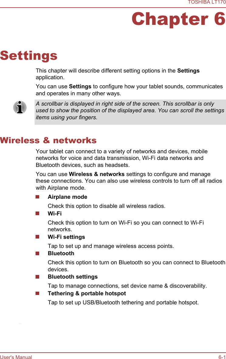 Chapter 6SettingsThis chapter will describe different setting options in the Settingsapplication.You can use Settings to configure how your tablet sounds, communicatesand operates in many other ways.A scrollbar is displayed in right side of the screen. This scrollbar is onlyused to show the position of the displayed area. You can scroll the settingsitems using your fingers.Wireless &amp; networksYour tablet can connect to a variety of networks and devices, mobilenetworks for voice and data transmission, Wi-Fi data networks andBluetooth devices, such as headsets.You can use Wireless &amp; networks settings to configure and managethese connections. You can also use wireless controls to turn off all radioswith Airplane mode.Airplane modeCheck this option to disable all wireless radios.Wi-FiCheck this option to turn on Wi-Fi so you can connect to Wi-Finetworks.Wi-Fi settingsTap to set up and manage wireless access points.BluetoothCheck this option to turn on Bluetooth so you can connect to Bluetoothdevices.Bluetooth settingsTap to manage connections, set device name &amp; discoverability.Tethering &amp; portable hotspotTap to set up USB/Bluetooth tethering and portable hotspot.This function is only supported by 3G models.TOSHIBA LT170User&apos;s Manual 6-1