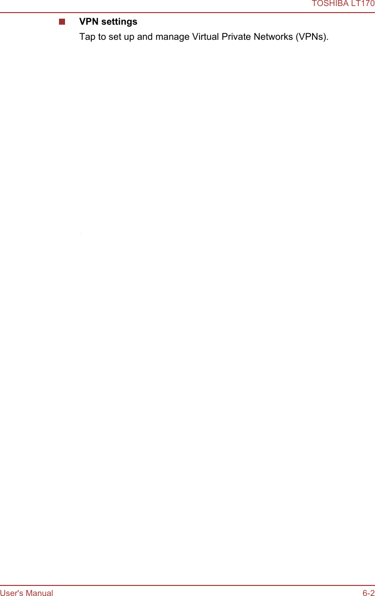 VPN settingsTap to set up and manage Virtual Private Networks (VPNs).Mobile networksTap to set options for roaming, networks and APNs.This function is only supported by 3G models.Connecting to mobile networksThis section only applies to models with 3G modules.When you assemble your tablet with a SIM card from your wireless serviceprovider, your tablet is configured to use your provider’s mobile networksfor transmitting data.Your tablet is configured to work with many mobile carriers’ networks. Ifyour tablet does not connect to a network when you insert a SIM card andturn it on, contact your carrier to obtain the details of its access point name.Disabling data when roaming1. Open the Settings screen.2. Tap Wireless &amp; networks -&gt; Mobile networks, and uncheck Data roaming.With Data roaming unchecked, you can still transmit data with a Wi-Ficonnection.Editing or creating a new access pointIf you and your wireless service provider determine that you need tochange the settings of your current access point name (APN) or to create anew one, you must obtain the APN and detailed settings from yourprovider.1. Open the Settings screen.2. Tap Wireless &amp; networks -&gt; Mobile networks -&gt; Access Point Names.3. Tap an existing APN to edit it, or tap Menu and then tap New APN tocreate a new one.Enter the APN settings that you obtained from your wireless serviceprovider by tapping each setting that you need to edit.4. When you finished, tap Menu and then tap Save.If you have created a new APN, tap it in the APNs screen to startusing it.TOSHIBA LT170User&apos;s Manual 6-2