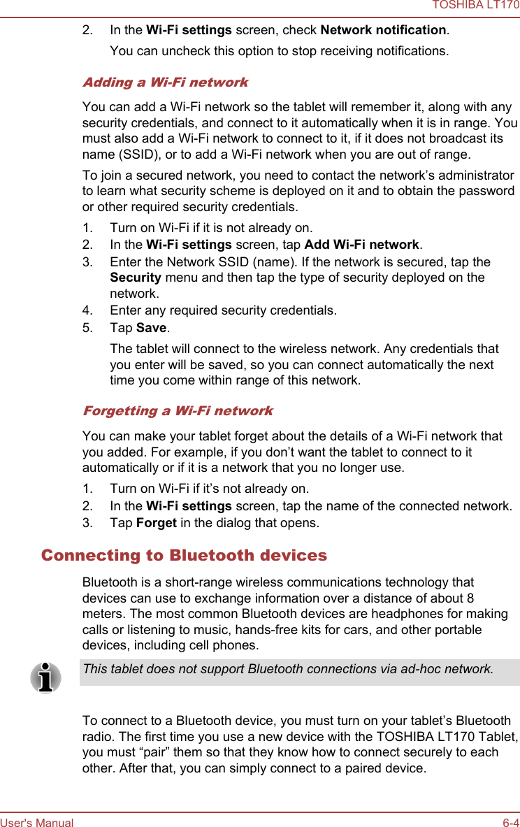 2. In the Wi-Fi settings screen, check Network notification.You can uncheck this option to stop receiving notifications.Adding a Wi-Fi networkYou can add a Wi-Fi network so the tablet will remember it, along with anysecurity credentials, and connect to it automatically when it is in range. Youmust also add a Wi-Fi network to connect to it, if it does not broadcast itsname (SSID), or to add a Wi-Fi network when you are out of range.To join a secured network, you need to contact the network’s administratorto learn what security scheme is deployed on it and to obtain the passwordor other required security credentials.1. Turn on Wi-Fi if it is not already on.2. In the Wi-Fi settings screen, tap Add Wi-Fi network.3. Enter the Network SSID (name). If the network is secured, tap theSecurity menu and then tap the type of security deployed on thenetwork.4. Enter any required security credentials.5. Tap Save.The tablet will connect to the wireless network. Any credentials thatyou enter will be saved, so you can connect automatically the nexttime you come within range of this network.Forgetting a Wi-Fi networkYou can make your tablet forget about the details of a Wi-Fi network thatyou added. For example, if you don’t want the tablet to connect to itautomatically or if it is a network that you no longer use.1. Turn on Wi-Fi if it’s not already on.2. In the Wi-Fi settings screen, tap the name of the connected network.3. Tap Forget in the dialog that opens.Connecting to Bluetooth devicesBluetooth is a short-range wireless communications technology thatdevices can use to exchange information over a distance of about 8meters. The most common Bluetooth devices are headphones for makingcalls or listening to music, hands-free kits for cars, and other portabledevices, including cell phones.This tablet does not support Bluetooth connections via ad-hoc network.To connect to a Bluetooth device, you must turn on your tablet’s Bluetoothradio. The first time you use a new device with the TOSHIBA LT170 Tablet,you must “pair” them so that they know how to connect securely to eachother. After that, you can simply connect to a paired device.TOSHIBA LT170User&apos;s Manual 6-4