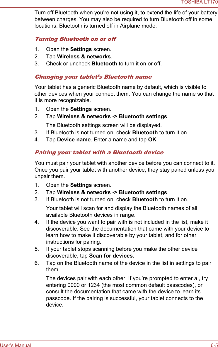 Turn off Bluetooth when you’re not using it, to extend the life of your batterybetween charges. You may also be required to turn Bluetooth off in somelocations. Bluetooth is turned off in Airplane mode.Turning Bluetooth on or off1. Open the Settings screen.2. Tap Wireless &amp; networks.3. Check or uncheck Bluetooth to turn it on or off.Changing your tablet’s Bluetooth nameYour tablet has a generic Bluetooth name by default, which is visible toother devices when your connect them. You can change the name so thatit is more recognizable.1. Open the Settings screen.2. Tap Wireless &amp; networks -&gt; Bluetooth settings.The Bluetooth settings screen will be displayed.3. If Bluetooth is not turned on, check Bluetooth to turn it on.4. Tap Device name. Enter a name and tap OK.Pairing your tablet with a Bluetooth deviceYou must pair your tablet with another device before you can connect to it.Once you pair your tablet with another device, they stay paired unless youunpair them.1. Open the Settings screen.2. Tap Wireless &amp; networks -&gt; Bluetooth settings.3. If Bluetooth is not turned on, check Bluetooth to turn it on.Your tablet will scan for and display the Bluetooth names of allavailable Bluetooth devices in range.4. If the device you want to pair with is not included in the list, make itdiscoverable. See the documentation that came with your device tolearn how to make it discoverable by your tablet, and for otherinstructions for pairing.5. If your tablet stops scanning before you make the other devicediscoverable, tap Scan for devices.6. Tap on the Bluetooth name of the device in the list in settings to pairthem.The devices pair with each other. If you’re prompted to enter a , tryentering 0000 or 1234 (the most common default passcodes), orconsult the documentation that came with the device to learn itspasscode. If the pairing is successful, your tablet connects to thedevice.TOSHIBA LT170User&apos;s Manual 6-5