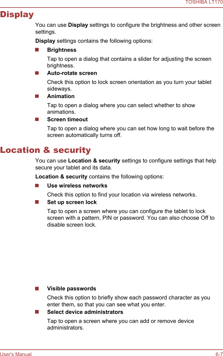 DisplayYou can use Display settings to configure the brightness and other screensettings.Display settings contains the following options:BrightnessTap to open a dialog that contains a slider for adjusting the screenbrightness.Auto-rotate screenCheck this option to lock screen orientation as you turn your tabletsideways.AnimationTap to open a dialog where you can select whether to showanimations.Screen timeoutTap to open a dialog where you can set how long to wait before thescreen automatically turns off.Location &amp; securityYou can use Location &amp; security settings to configure settings that helpsecure your tablet and its data.Location &amp; security contains the following options:Use wireless networksCheck this option to find your location via wireless networks.Set up screen lockTap to open a screen where you can configure the tablet to lockscreen with a pattern, PIN or password. You can also choose Off todisable screen lock.Set up SIM card lockTap to open a screen where you can configure the tablet to requireentering the SIM PIN to use the tablet and where you can change theSIM PIN.This function is only supported by 3G models.Visible passwordsCheck this option to briefly show each password character as youenter them, so that you can see what you enter.Select device administratorsTap to open a screen where you can add or remove deviceadministrators.TOSHIBA LT170User&apos;s Manual 6-7