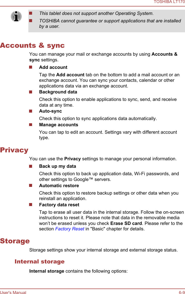 This tablet does not support another Operating System.TOSHIBA cannot guarantee or support applications that are installedby a user.Accounts &amp; syncYou can manage your mail or exchange accounts by using Accounts &amp; sync settings.Add accountTap the Add account tab on the bottom to add a mail account or anexchange account. You can sync your contacts, calendar or otherapplications data via an exchange account.Background dataCheck this option to enable applications to sync, send, and receivedata at any time.Auto-syncCheck this option to sync applications data automatically.Manage accountsYou can tap to edit an account. Settings vary with different accounttype.PrivacyYou can use the Privacy settings to manage your personal information.Back up my dataCheck this option to back up application data, Wi-Fi passwords, andother settings to Google™ servers.Automatic restoreCheck this option to restore backup settings or other data when youreinstall an application.Factory data resetTap to erase all user data in the internal storage. Follow the on-screeninstructions to reset it. Please note that data in the removable mediawon’t be erased unless you check Erase SD card. Please refer to thesection Factory Reset in &quot;Basic&quot; chapter for details.StorageStorage settings show your internal storage and external storage status.Internal storageInternal storage contains the following options:TOSHIBA LT170User&apos;s Manual 6-9