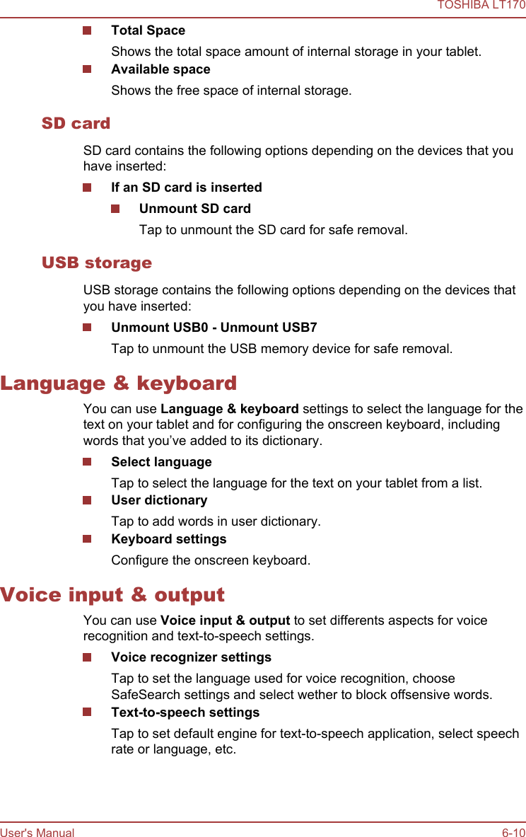 Total SpaceShows the total space amount of internal storage in your tablet.Available spaceShows the free space of internal storage.SD cardSD card contains the following options depending on the devices that youhave inserted:If an SD card is insertedUnmount SD cardTap to unmount the SD card for safe removal.USB storageUSB storage contains the following options depending on the devices thatyou have inserted:Unmount USB0 - Unmount USB7Tap to unmount the USB memory device for safe removal.Language &amp; keyboardYou can use Language &amp; keyboard settings to select the language for thetext on your tablet and for configuring the onscreen keyboard, includingwords that you’ve added to its dictionary.Select languageTap to select the language for the text on your tablet from a list.User dictionaryTap to add words in user dictionary.Keyboard settingsConfigure the onscreen keyboard.Voice input &amp; outputYou can use Voice input &amp; output to set differents aspects for voicerecognition and text-to-speech settings.Voice recognizer settingsTap to set the language used for voice recognition, chooseSafeSearch settings and select wether to block offsensive words.Text-to-speech settingsTap to set default engine for text-to-speech application, select speechrate or language, etc.TOSHIBA LT170User&apos;s Manual 6-10