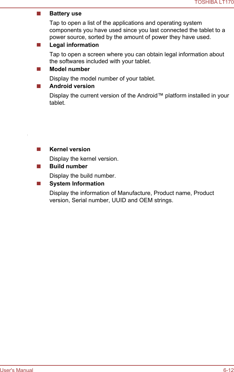 Battery useTap to open a list of the applications and operating systemcomponents you have used since you last connected the tablet to apower source, sorted by the amount of power they have used.Legal informationTap to open a screen where you can obtain legal information aboutthe softwares included with your tablet.Model numberDisplay the model number of your tablet.Android versionDisplay the current version of the Android™ platform installed in yourtablet.Baseband versionDisplay the baseband version.This function is only supported by 3G models.Kernel versionDisplay the kernel version.Build numberDisplay the build number.System InformationDisplay the information of Manufacture, Product name, Productversion, Serial number, UUID and OEM strings.TOSHIBA LT170User&apos;s Manual 6-12