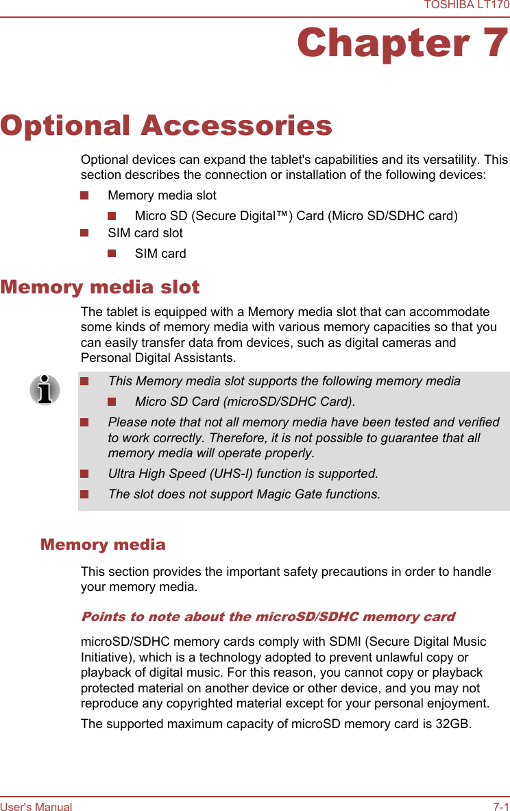 Chapter 7Optional AccessoriesOptional devices can expand the tablet&apos;s capabilities and its versatility. Thissection describes the connection or installation of the following devices:Memory media slotMicro SD (Secure Digital™) Card (Micro SD/SDHC card)SIM card slotSIM cardMemory media slotThe tablet is equipped with a Memory media slot that can accommodatesome kinds of memory media with various memory capacities so that youcan easily transfer data from devices, such as digital cameras andPersonal Digital Assistants.This Memory media slot supports the following memory mediaMicro SD Card (microSD/SDHC Card).Please note that not all memory media have been tested and verifiedto work correctly. Therefore, it is not possible to guarantee that allmemory media will operate properly.Ultra High Speed (UHS-I) function is supported.The slot does not support Magic Gate functions.Memory mediaThis section provides the important safety precautions in order to handleyour memory media.Points to note about the microSD/SDHC memory cardmicroSD/SDHC memory cards comply with SDMI (Secure Digital MusicInitiative), which is a technology adopted to prevent unlawful copy orplayback of digital music. For this reason, you cannot copy or playbackprotected material on another device or other device, and you may notreproduce any copyrighted material except for your personal enjoyment.The supported maximum capacity of microSD memory card is 32GB.TOSHIBA LT170User&apos;s Manual 7-1