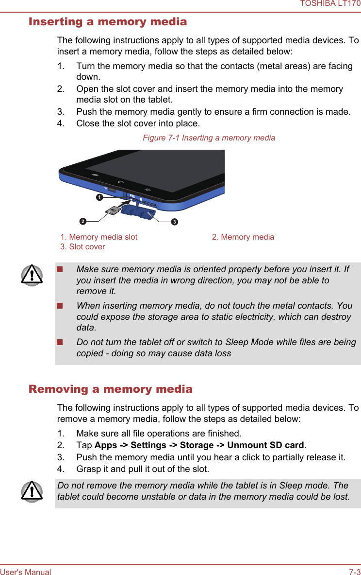 Inserting a memory mediaThe following instructions apply to all types of supported media devices. Toinsert a memory media, follow the steps as detailed below:1. Turn the memory media so that the contacts (metal areas) are facingdown.2. Open the slot cover and insert the memory media into the memorymedia slot on the tablet.3. Push the memory media gently to ensure a firm connection is made.4. Close the slot cover into place.Figure 7-1 Inserting a memory media1231. Memory media slot 2. Memory media3. Slot cover  Make sure memory media is oriented properly before you insert it. Ifyou insert the media in wrong direction, you may not be able toremove it.When inserting memory media, do not touch the metal contacts. Youcould expose the storage area to static electricity, which can destroydata.Do not turn the tablet off or switch to Sleep Mode while files are beingcopied - doing so may cause data lossRemoving a memory mediaThe following instructions apply to all types of supported media devices. Toremove a memory media, follow the steps as detailed below:1. Make sure all file operations are finished.2. Tap Apps -&gt; Settings -&gt; Storage -&gt; Unmount SD card.3. Push the memory media until you hear a click to partially release it.4. Grasp it and pull it out of the slot.Do not remove the memory media while the tablet is in Sleep mode. Thetablet could become unstable or data in the memory media could be lost.TOSHIBA LT170User&apos;s Manual 7-3