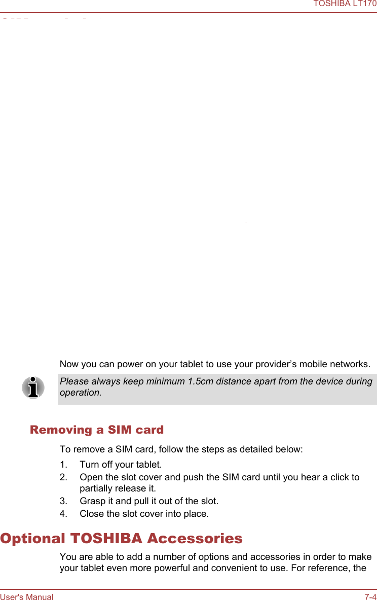 SIM card slotSome models are equipped with a SIM card slot that allows you toassemble a SIM card from your wireless service provider to use yourprovider’s mobile networks for transmitting data.This section only applies to models with 3G modules.Inserting a SIM cardTo insert a SIM card, follow the steps as detailed below:1. Turn off your tablet.2. Turn the SIM card so that the contacts (metal areas) are facing down.3. Open the slot cover and insert the SIM card into the SIM card slot onthe tablet and push it until you hear a click.4. Close the slot cover into place.Figure 7-2 Inserting a SIM card1231. SIM card slot 2. SIM card3. Slot cover  Now you can power on your tablet to use your provider’s mobile networks.Please always keep minimum 1.5cm distance apart from the device duringoperation.Removing a SIM cardTo remove a SIM card, follow the steps as detailed below:1. Turn off your tablet.2. Open the slot cover and push the SIM card until you hear a click topartially release it.3. Grasp it and pull it out of the slot.4. Close the slot cover into place.Optional TOSHIBA AccessoriesYou are able to add a number of options and accessories in order to makeyour tablet even more powerful and convenient to use. For reference, theTOSHIBA LT170User&apos;s Manual 7-4