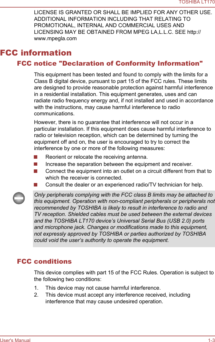 LICENSE IS GRANTED OR SHALL BE IMPLIED FOR ANY OTHER USE.ADDITIONAL INFORMATION INCLUDING THAT RELATING TOPROMOTIONAL, INTERNAL AND COMMERCIAL USES ANDLICENSING MAY BE OBTAINED FROM MPEG LA,L.L.C. SEE http://www.mpegla.comFCC informationFCC notice &quot;Declaration of Conformity Information&quot;This equipment has been tested and found to comply with the limits for aClass B digital device, pursuant to part 15 of the FCC rules. These limitsare designed to provide reasonable protection against harmful interferencein a residential installation. This equipment generates, uses and canradiate radio frequency energy and, if not installed and used in accordancewith the instructions, may cause harmful interference to radiocommunications.However, there is no guarantee that interference will not occur in aparticular installation. If this equipment does cause harmful interference toradio or television reception, which can be determined by turning theequipment off and on, the user is encouraged to try to correct theinterference by one or more of the following measures:Reorient or relocate the receiving antenna.Increase the separation between the equipment and receiver.Connect the equipment into an outlet on a circuit different from that towhich the receiver is connected.Consult the dealer or an experienced radio/TV technician for help.Only peripherals complying with the FCC class B limits may be attached tothis equipment. Operation with non-compliant peripherals or peripherals notrecommended by TOSHIBA is likely to result in interference to radio andTV reception. Shielded cables must be used between the external devicesand the TOSHIBA LT170 device’s Universal Serial Bus (USB 2.0) portsand microphone jack. Changes or modifications made to this equipment,not expressly approved by TOSHIBA or parties authorized by TOSHIBAcould void the user’s authority to operate the equipment.FCC conditionsThis device complies with part 15 of the FCC Rules. Operation is subject tothe following two conditions:1. This device may not cause harmful interference.2. This device must accept any interference received, includinginterference that may cause undesired operation.TOSHIBA LT170User&apos;s Manual 1-3