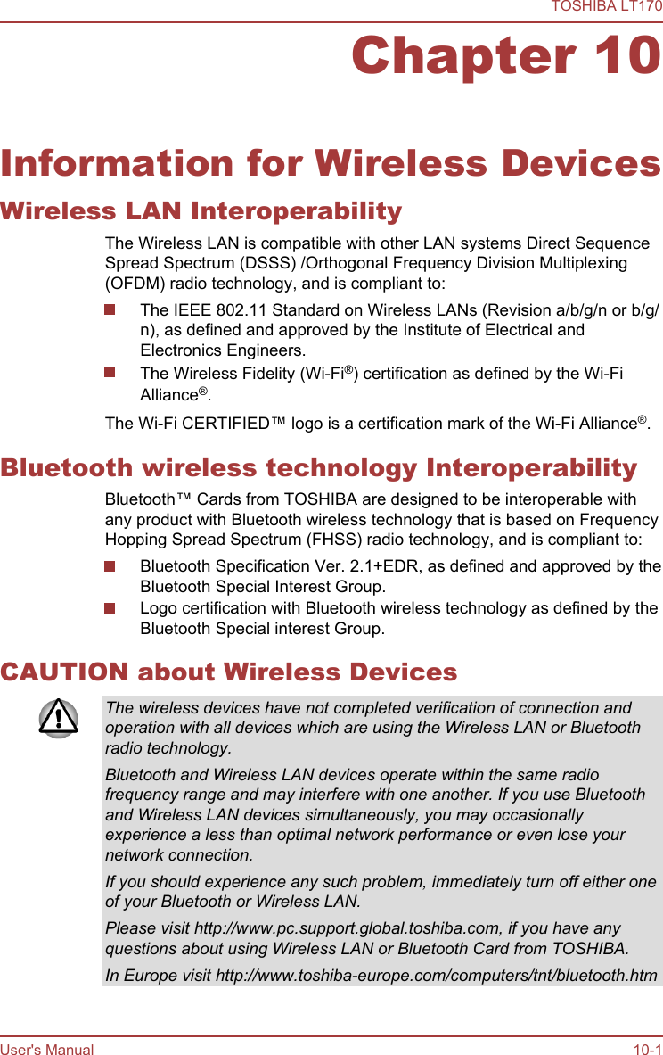 Chapter 10Information for Wireless DevicesWireless LAN InteroperabilityThe Wireless LAN is compatible with other LAN systems Direct SequenceSpread Spectrum (DSSS) /Orthogonal Frequency Division Multiplexing(OFDM) radio technology, and is compliant to:The IEEE 802.11 Standard on Wireless LANs (Revision a/b/g/n or b/g/n), as defined and approved by the Institute of Electrical andElectronics Engineers.The Wireless Fidelity (Wi-Fi®) certification as defined by the Wi-FiAlliance®.The Wi-Fi CERTIFIED™ logo is a certification mark of the Wi-Fi Alliance®.Bluetooth wireless technology InteroperabilityBluetooth™ Cards from TOSHIBA are designed to be interoperable withany product with Bluetooth wireless technology that is based on FrequencyHopping Spread Spectrum (FHSS) radio technology, and is compliant to:Bluetooth Specification Ver. 2.1+EDR, as defined and approved by theBluetooth Special Interest Group.Logo certification with Bluetooth wireless technology as defined by theBluetooth Special interest Group.CAUTION about Wireless DevicesThe wireless devices have not completed verification of connection andoperation with all devices which are using the Wireless LAN or Bluetoothradio technology.Bluetooth and Wireless LAN devices operate within the same radiofrequency range and may interfere with one another. If you use Bluetoothand Wireless LAN devices simultaneously, you may occasionallyexperience a less than optimal network performance or even lose yournetwork connection.If you should experience any such problem, immediately turn off either oneof your Bluetooth or Wireless LAN.Please visit http://www.pc.support.global.toshiba.com, if you have anyquestions about using Wireless LAN or Bluetooth Card from TOSHIBA.In Europe visit http://www.toshiba-europe.com/computers/tnt/bluetooth.htmTOSHIBA LT170User&apos;s Manual 10-1