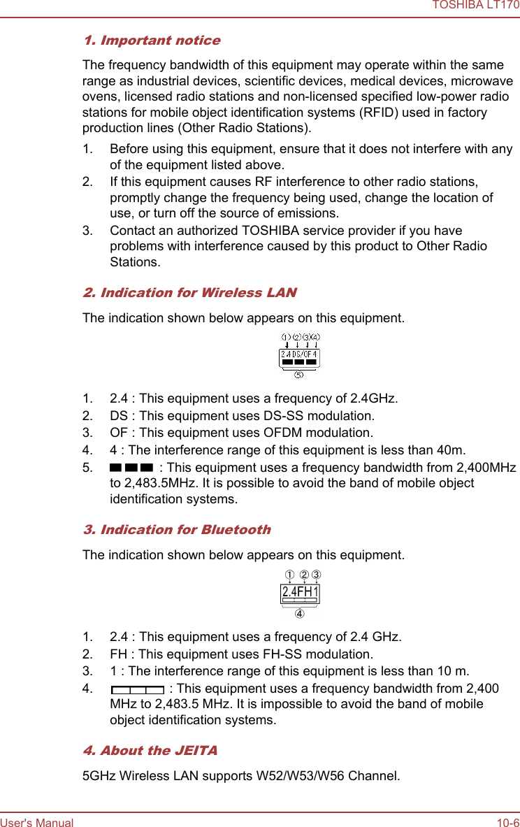 1. Important noticeThe frequency bandwidth of this equipment may operate within the samerange as industrial devices, scientific devices, medical devices, microwaveovens, licensed radio stations and non-licensed specified low-power radiostations for mobile object identification systems (RFID) used in factoryproduction lines (Other Radio Stations).1. Before using this equipment, ensure that it does not interfere with anyof the equipment listed above.2. If this equipment causes RF interference to other radio stations,promptly change the frequency being used, change the location ofuse, or turn off the source of emissions.3. Contact an authorized TOSHIBA service provider if you haveproblems with interference caused by this product to Other RadioStations.2. Indication for Wireless LANThe indication shown below appears on this equipment.1. 2.4 : This equipment uses a frequency of 2.4GHz.2. DS : This equipment uses DS-SS modulation.3. OF : This equipment uses OFDM modulation.4. 4 : The interference range of this equipment is less than 40m.5.  : This equipment uses a frequency bandwidth from 2,400MHzto 2,483.5MHz. It is possible to avoid the band of mobile objectidentification systems.3. Indication for BluetoothThe indication shown below appears on this equipment.1. 2.4 : This equipment uses a frequency of 2.4 GHz.2. FH : This equipment uses FH-SS modulation.3. 1 : The interference range of this equipment is less than 10 m.4.  : This equipment uses a frequency bandwidth from 2,400MHz to 2,483.5 MHz. It is impossible to avoid the band of mobileobject identification systems.4. About the JEITA5GHz Wireless LAN supports W52/W53/W56 Channel.TOSHIBA LT170User&apos;s Manual 10-6