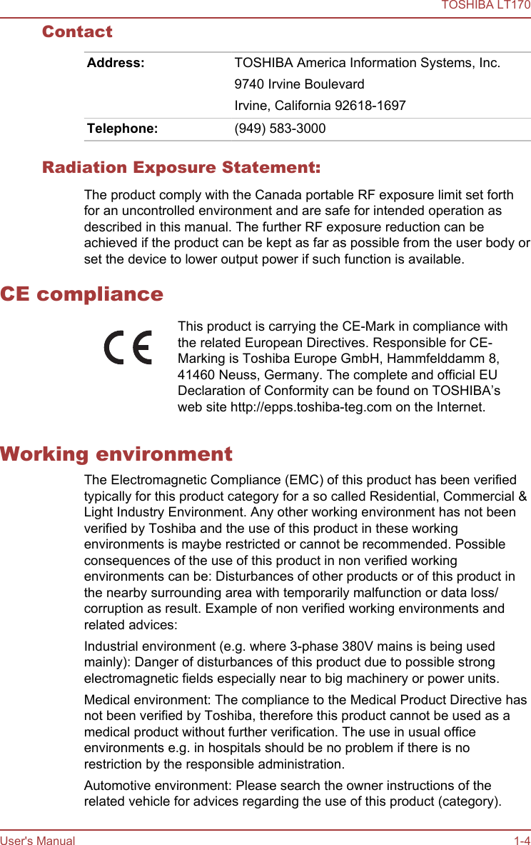 ContactAddress: TOSHIBA America Information Systems, Inc.9740 Irvine BoulevardIrvine, California 92618-1697Telephone: (949) 583-3000Radiation Exposure Statement:The product comply with the Canada portable RF exposure limit set forthfor an uncontrolled environment and are safe for intended operation asdescribed in this manual. The further RF exposure reduction can beachieved if the product can be kept as far as possible from the user body orset the device to lower output power if such function is available.CE complianceThis product is carrying the CE-Mark in compliance withthe related European Directives. Responsible for CE-Marking is Toshiba Europe GmbH, Hammfelddamm 8,41460 Neuss, Germany. The complete and official EUDeclaration of Conformity can be found on TOSHIBA’sweb site http://epps.toshiba-teg.com on the Internet.Working environmentThe Electromagnetic Compliance (EMC) of this product has been verifiedtypically for this product category for a so called Residential, Commercial &amp;Light Industry Environment. Any other working environment has not beenverified by Toshiba and the use of this product in these workingenvironments is maybe restricted or cannot be recommended. Possibleconsequences of the use of this product in non verified workingenvironments can be: Disturbances of other products or of this product inthe nearby surrounding area with temporarily malfunction or data loss/corruption as result. Example of non verified working environments andrelated advices:Industrial environment (e.g. where 3-phase 380V mains is being usedmainly): Danger of disturbances of this product due to possible strongelectromagnetic fields especially near to big machinery or power units.Medical environment: The compliance to the Medical Product Directive hasnot been verified by Toshiba, therefore this product cannot be used as amedical product without further verification. The use in usual officeenvironments e.g. in hospitals should be no problem if there is norestriction by the responsible administration.Automotive environment: Please search the owner instructions of therelated vehicle for advices regarding the use of this product (category).TOSHIBA LT170User&apos;s Manual 1-4