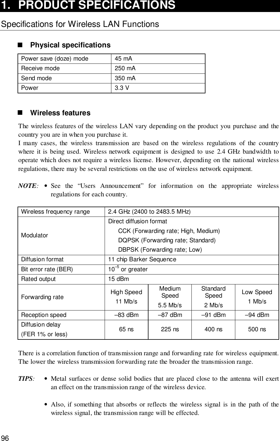 961. PRODUCT SPECIFICATIONSSpecifications for Wireless LAN Functions! Physical specificationsPower save (doze) mode 45 mAReceive mode 250 mASend mode 350 mAPower 3.3 V! Wireless featuresThe wireless features of the wireless LAN vary depending on the product you purchase and thecountry you are in when you purchase it.I many cases, the wireless transmission are based on the wireless regulations of the countrywhere it is being used. Wireless network equipment is designed to use 2.4 GHz bandwidth tooperate which does not require a wireless license. However, depending on the national wirelessregulations, there may be several restrictions on the use of wireless network equipment.NOTE:•See the “Users Announcement” for information on the appropriate wirelessregulations for each country.Wireless frequency range 2.4 GHz (2400 to 2483.5 MHz)ModulatorDirect diffusion formatCCK (Forwarding rate; High, Medium)DQPSK (Forwarding rate; Standard)DBPSK (Forwarding rate; Low)Diffusion format 11 chip Barker SequenceBit error rate (BER) 10–5 or greaterRated output 15 dBmForwarding rate High Speed11 Mb/sMediumSpeed5.5 Mb/sStandardSpeed2 Mb/sLow Speed1 Mb/sReception speed –83 dBm –87 dBm –91 dBm –94 dBmDiffusion delay(FER 1% or less) 65 ns 225 ns 400 ns 500 nsThere is a correlation function of transmission range and forwarding rate for wireless equipment.The lower the wireless transmission forwarding rate the broader the transmission range.TIPS:•Metal surfaces or dense solid bodies that are placed close to the antenna will exertan effect on the transmission range of the wireless device.•Also, if something that absorbs or reflects the wireless signal is in the path of thewireless signal, the transmission range will be effected.