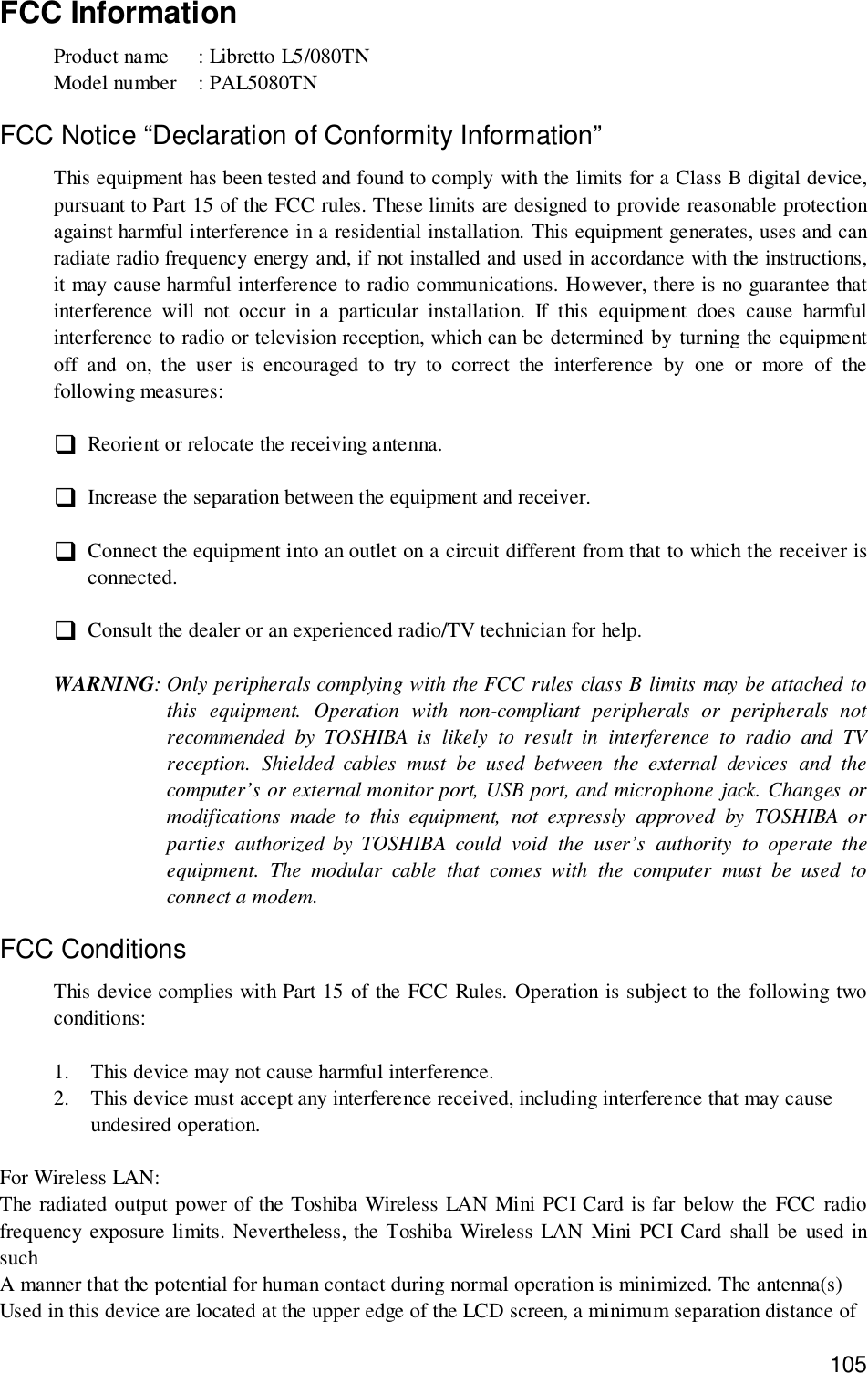 105FCC InformationProduct name  : Libretto L5/080TNModel number  : PAL5080TNFCC Notice “Declaration of Conformity Information”This equipment has been tested and found to comply with the limits for a Class B digital device,pursuant to Part 15 of the FCC rules. These limits are designed to provide reasonable protectionagainst harmful interference in a residential installation. This equipment generates, uses and canradiate radio frequency energy and, if not installed and used in accordance with the instructions,it may cause harmful interference to radio communications. However, there is no guarantee thatinterference will not occur in a particular installation. If this equipment does cause harmfulinterference to radio or television reception, which can be determined by turning the equipmentoff and on, the user is encouraged to try to correct the interference by one or more of thefollowing measures:&quot; Reorient or relocate the receiving antenna.&quot; Increase the separation between the equipment and receiver.&quot; Connect the equipment into an outlet on a circuit different from that to which the receiver isconnected.&quot; Consult the dealer or an experienced radio/TV technician for help.WARNING: Only peripherals complying with the FCC rules class B limits may be attached tothis equipment. Operation with non-compliant peripherals or peripherals notrecommended by TOSHIBA is likely to result in interference to radio and TVreception. Shielded cables must be used between the external devices and thecomputer’s or external monitor port, USB port, and microphone jack. Changes ormodifications made to this equipment, not expressly approved by TOSHIBA orparties authorized by TOSHIBA could void the user’s authority to operate theequipment. The modular cable that comes with the computer must be used toconnect a modem.FCC ConditionsThis device complies with Part 15 of the FCC Rules. Operation is subject to the following twoconditions:1. This device may not cause harmful interference.2. This device must accept any interference received, including interference that may causeundesired operation.For Wireless LAN:The radiated output power of the Toshiba Wireless LAN Mini PCI Card is far below the FCC radiofrequency exposure limits. Nevertheless, the Toshiba Wireless LAN Mini PCI Card shall be used insuchA manner that the potential for human contact during normal operation is minimized. The antenna(s)Used in this device are located at the upper edge of the LCD screen, a minimum separation distance of
