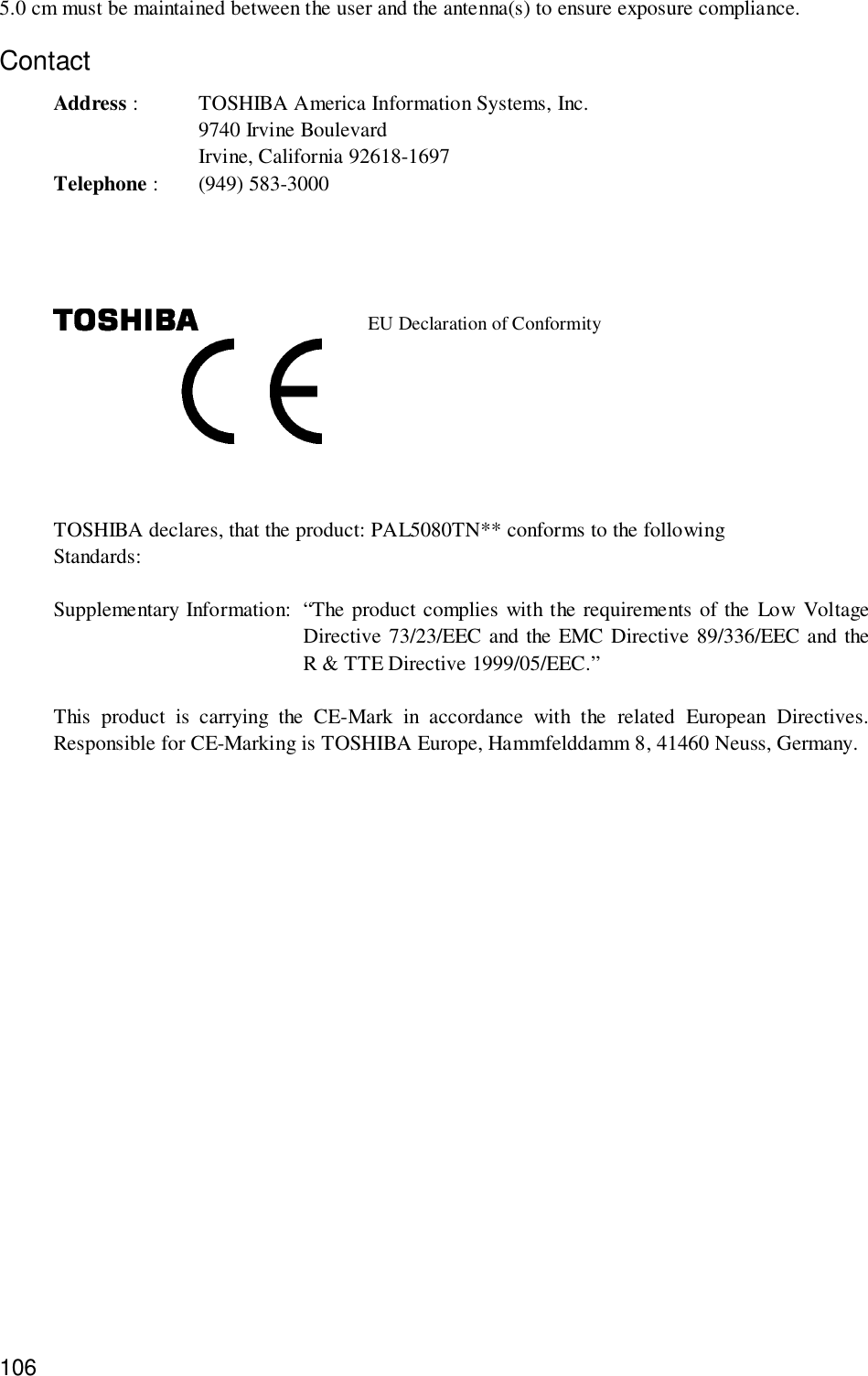 1065.0 cm must be maintained between the user and the antenna(s) to ensure exposure compliance.ContactAddress : TOSHIBA America Information Systems, Inc.9740 Irvine BoulevardIrvine, California 92618-1697Telephone : (949) 583-3000EU Declaration of ConformityTOSHIBA declares, that the product: PAL5080TN** conforms to the followingStandards:Supplementary Information: “The product complies with the requirements of the Low VoltageDirective 73/23/EEC and the EMC Directive 89/336/EEC and theR &amp; TTE Directive 1999/05/EEC.”This product is carrying the CE-Mark in accordance with the related European Directives.Responsible for CE-Marking is TOSHIBA Europe, Hammfelddamm 8, 41460 Neuss, Germany.