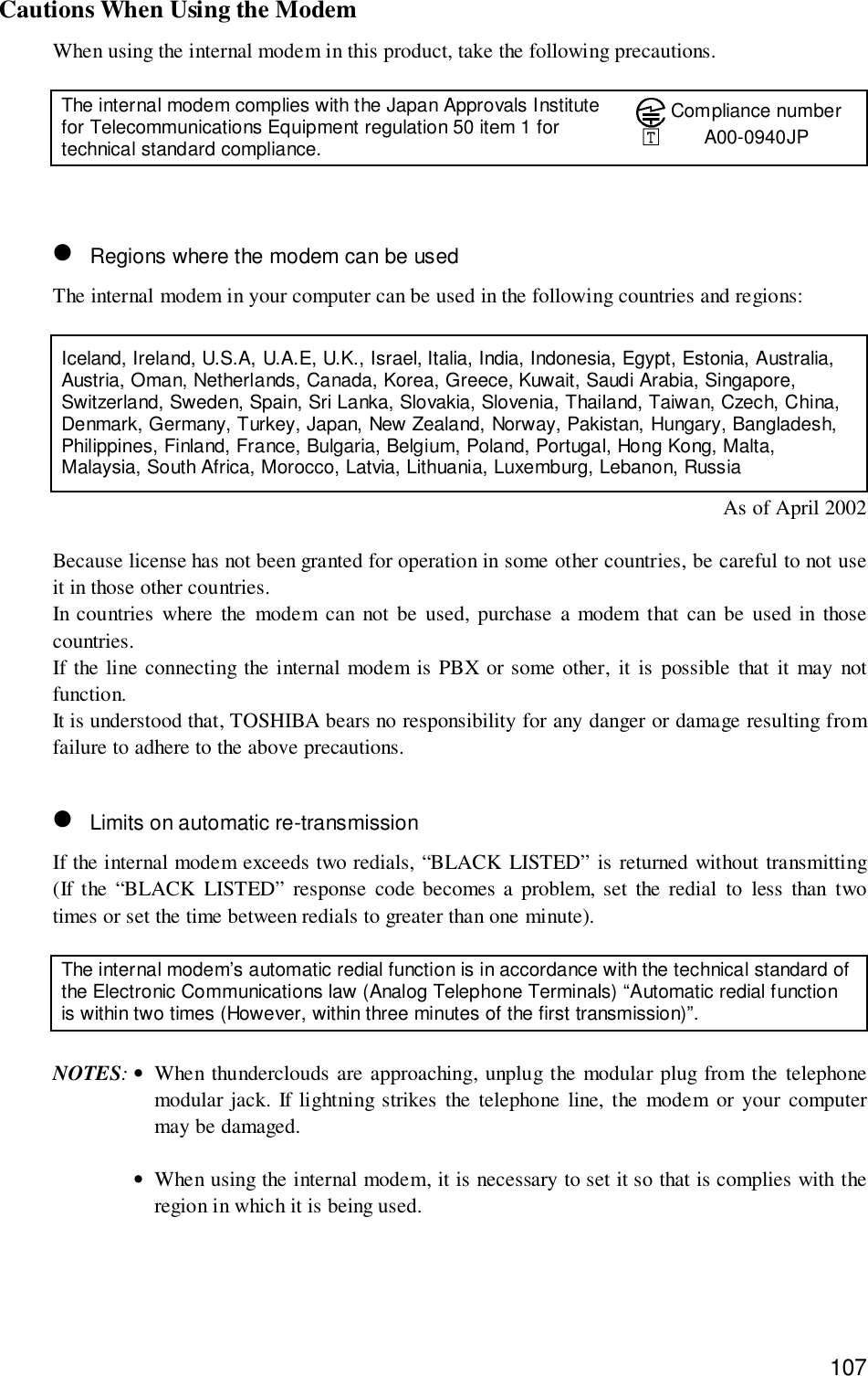 107Cautions When Using the ModemWhen using the internal modem in this product, take the following precautions.The internal modem complies with the Japan Approvals Institutefor Telecommunications Equipment regulation 50 item 1 fortechnical standard compliance.Compliance numberA00-0940JP• Regions where the modem can be usedThe internal modem in your computer can be used in the following countries and regions:Iceland, Ireland, U.S.A, U.A.E, U.K., Israel, Italia, India, Indonesia, Egypt, Estonia, Australia,Austria, Oman, Netherlands, Canada, Korea, Greece, Kuwait, Saudi Arabia, Singapore,Switzerland, Sweden, Spain, Sri Lanka, Slovakia, Slovenia, Thailand, Taiwan, Czech, China,Denmark, Germany, Turkey, Japan, New Zealand, Norway, Pakistan, Hungary, Bangladesh,Philippines, Finland, France, Bulgaria, Belgium, Poland, Portugal, Hong Kong, Malta,Malaysia, South Africa, Morocco, Latvia, Lithuania, Luxemburg, Lebanon, RussiaAs of April 2002Because license has not been granted for operation in some other countries, be careful to not useit in those other countries.In countries where the modem can not be used, purchase a modem that can be used in thosecountries.If the line connecting the internal modem is PBX or some other, it is possible that it may notfunction.It is understood that, TOSHIBA bears no responsibility for any danger or damage resulting fromfailure to adhere to the above precautions.• Limits on automatic re-transmissionIf the internal modem exceeds two redials, “BLACK LISTED” is returned without transmitting(If the “BLACK LISTED” response code becomes a problem, set the redial to less than twotimes or set the time between redials to greater than one minute).The internal modem’s automatic redial function is in accordance with the technical standard ofthe Electronic Communications law (Analog Telephone Terminals) “Automatic redial functionis within two times (However, within three minutes of the first transmission)”.NOTES:•When thunderclouds are approaching, unplug the modular plug from the telephonemodular jack. If lightning strikes the telephone line, the modem or your computermay be damaged.•When using the internal modem, it is necessary to set it so that is complies with theregion in which it is being used.