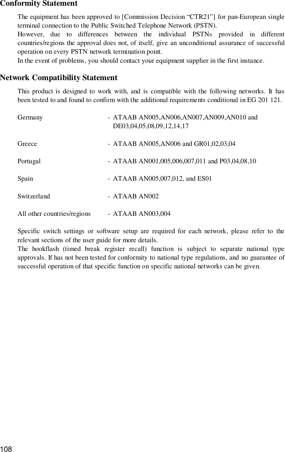 108Conformity StatementThe equipment has been approved to [Commission Decision “CTR21”] for pan-European singleterminal connection to the Public Switched Telephone Network (PSTN).However, due to differences between the individual PSTNs provided in differentcountries/regions the approval does not, of itself, give an unconditional assurance of successfuloperation on every PSTN network termination point.In the event of problems, you should contact your equipment supplier in the first instance.Network Compatibility StatementThis product is designed to work with, and is compatible with the following networks. It hasbeen tested to and found to confirm with the additional requirements conditional in EG 201 121.Germany - ATAAB AN005,AN006,AN007,AN009,AN010 andDE03,04,05,08,09,12,14,17Greece - ATAAB AN005,AN006 and GR01,02,03,04Portugal - ATAAB AN001,005,006,007,011 and P03,04,08,10Spain - ATAAB AN005,007,012, and ES01Switzerland - ATAAB AN002All other countries/regions - ATAAB AN003,004Specific switch settings or software setup are required for each network, please refer to therelevant sections of the user guide for more details.The hookflash (timed break register recall) function is subject to separate national typeapprovals. If has not been tested for conformity to national type regulations, and no guarantee ofsuccessful operation of that specific function on specific national networks can be given.