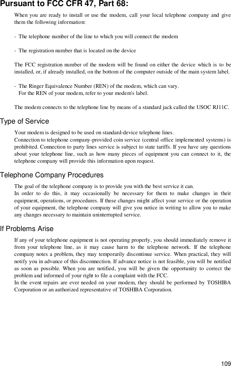 109Pursuant to FCC CFR 47, Part 68:When you are ready to install or use the modem, call your local telephone company and givethem the following information:- The telephone number of the line to which you will connect the modem- The registration number that is located on the deviceThe FCC registration number of the modem will be found on either the device which is to beinstalled, or, if already installed, on the bottom of the computer outside of the main system label.- The Ringer Equivalence Number (REN) of the modem, which can vary.For the REN of your modem, refer to your modem&apos;s label.The modem connects to the telephone line by means of a standard jack called the USOC RJ11C.Type of ServiceYour modem is designed to be used on standard-device telephone lines.Connection to telephone company-provided coin service (central office implemented systems) isprohibited. Connection to party lines service is subject to state tariffs. If you have any questionsabout your telephone line, such as how many pieces of equipment you can connect to it, thetelephone company will provide this information upon request.Telephone Company ProceduresThe goal of the telephone company is to provide you with the best service it can.In order to do this, it may occasionally be necessary for them to make changes in theirequipment, operations, or procedures. If these changes might affect your service or the operationof your equipment, the telephone company will give you notice in writing to allow you to makeany changes necessary to maintain uninterrupted service.If Problems AriseIf any of your telephone equipment is not operating properly, you should immediately remove itfrom your telephone line, as it may cause harm to the telephone network. If the telephonecompany notes a problem, they may temporarily discontinue service. When practical, they willnotify you in advance of this disconnection. If advance notice is not feasible, you will be notifiedas soon as possible. When you are notified, you will be given the opportunity to correct theproblem and informed of your right to file a complaint with the FCC.In the event repairs are ever needed on your modem, they should be performed by TOSHIBACorporation or an authorized representative of TOSHIBA Corporation.