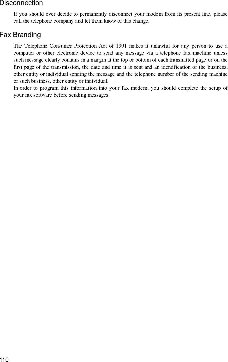 110DisconnectionIf you should ever decide to permanently disconnect your modem from its present line, pleasecall the telephone company and let them know of this change.Fax BrandingThe Telephone Consumer Protection Act of 1991 makes it unlawful for any person to use acomputer or other electronic device to send any message via a telephone fax machine unlesssuch message clearly contains in a margin at the top or bottom of each transmitted page or on thefirst page of the transmission, the date and time it is sent and an identification of the business,other entity or individual sending the message and the telephone number of the sending machineor such business, other entity or individual.In order to program this information into your fax modem, you should complete the setup ofyour fax software before sending messages.