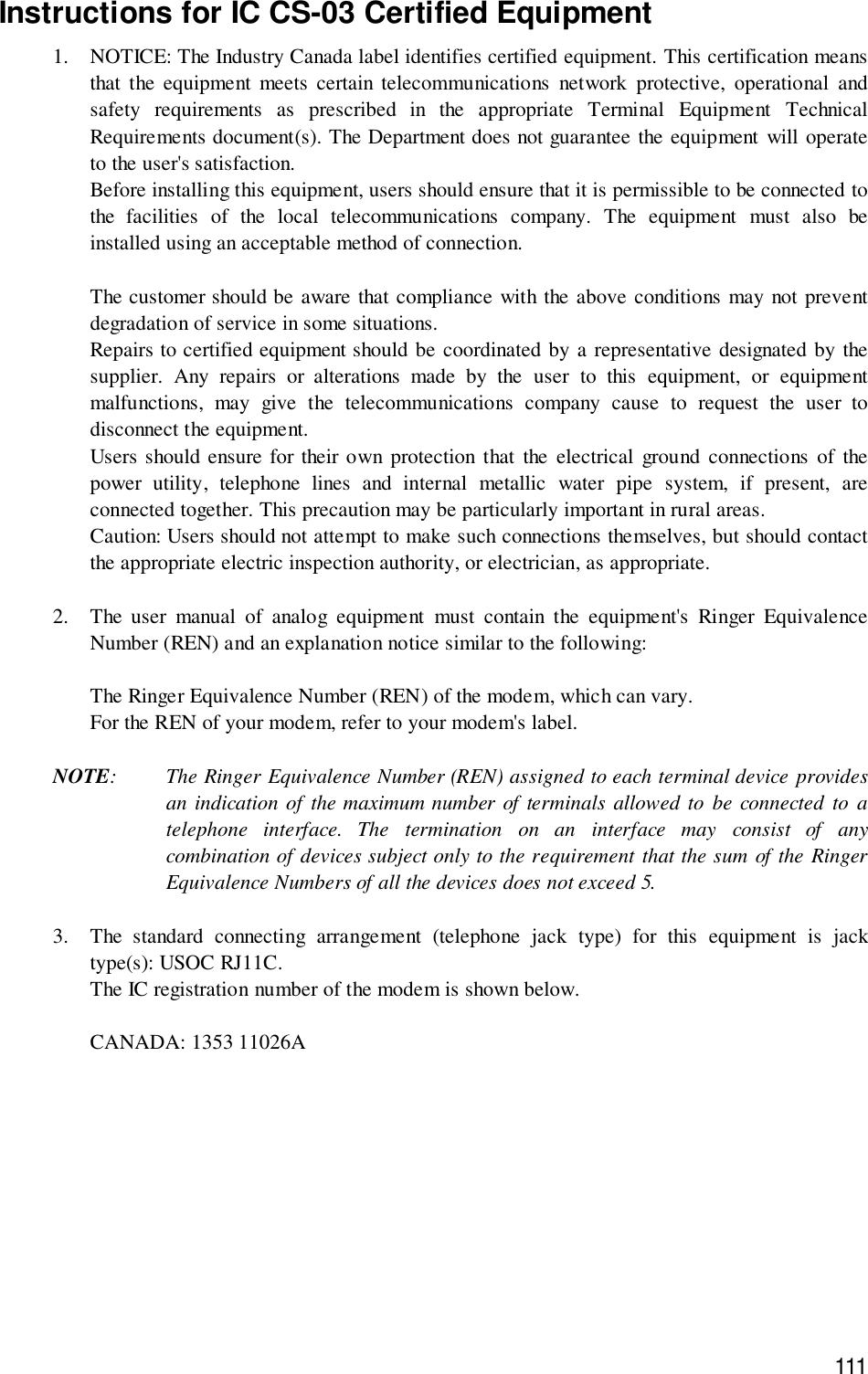 111Instructions for IC CS-03 Certified Equipment1. NOTICE: The Industry Canada label identifies certified equipment. This certification meansthat the equipment meets certain telecommunications network protective, operational andsafety requirements as prescribed in the appropriate Terminal Equipment TechnicalRequirements document(s). The Department does not guarantee the equipment will operateto the user&apos;s satisfaction.Before installing this equipment, users should ensure that it is permissible to be connected tothe facilities of the local telecommunications company. The equipment must also beinstalled using an acceptable method of connection.The customer should be aware that compliance with the above conditions may not preventdegradation of service in some situations.Repairs to certified equipment should be coordinated by a representative designated by thesupplier. Any repairs or alterations made by the user to this equipment, or equipmentmalfunctions, may give the telecommunications company cause to request the user todisconnect the equipment.Users should ensure for their own protection that the electrical ground connections of thepower utility, telephone lines and internal metallic water pipe system, if present, areconnected together. This precaution may be particularly important in rural areas.Caution: Users should not attempt to make such connections themselves, but should contactthe appropriate electric inspection authority, or electrician, as appropriate.2. The user manual of analog equipment must contain the equipment&apos;s Ringer EquivalenceNumber (REN) and an explanation notice similar to the following:The Ringer Equivalence Number (REN) of the modem, which can vary.For the REN of your modem, refer to your modem&apos;s label.NOTE: The Ringer Equivalence Number (REN) assigned to each terminal device providesan indication of the maximum number of terminals allowed to be connected to atelephone interface. The termination on an interface may consist of anycombination of devices subject only to the requirement that the sum of the RingerEquivalence Numbers of all the devices does not exceed 5.3. The standard connecting arrangement (telephone jack type) for this equipment is jacktype(s): USOC RJ11C.The IC registration number of the modem is shown below.CANADA: 1353 11026A