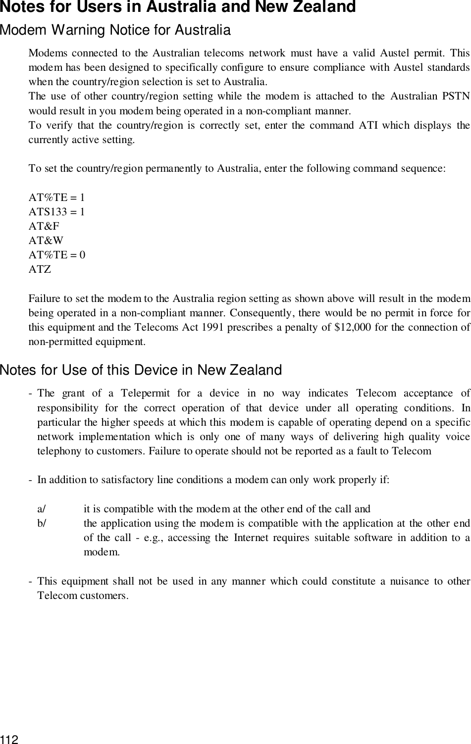 112Notes for Users in Australia and New ZealandModem Warning Notice for AustraliaModems connected to the Australian telecoms network must have a valid Austel permit. Thismodem has been designed to specifically configure to ensure compliance with Austel standardswhen the country/region selection is set to Australia.The use of other country/region setting while the modem is attached to the Australian PSTNwould result in you modem being operated in a non-compliant manner.To verify that the country/region is correctly set, enter the command ATI which displays thecurrently active setting.To set the country/region permanently to Australia, enter the following command sequence:AT%TE = 1ATS133 = 1AT&amp;FAT&amp;WAT%TE = 0ATZFailure to set the modem to the Australia region setting as shown above will result in the modembeing operated in a non-compliant manner. Consequently, there would be no permit in force forthis equipment and the Telecoms Act 1991 prescribes a penalty of $12,000 for the connection ofnon-permitted equipment.Notes for Use of this Device in New Zealand- The grant of a Telepermit for a device in no way indicates Telecom acceptance ofresponsibility for the correct operation of that device under all operating conditions. Inparticular the higher speeds at which this modem is capable of operating depend on a specificnetwork implementation which is only one of many ways of delivering high quality voicetelephony to customers. Failure to operate should not be reported as a fault to Telecom- In addition to satisfactory line conditions a modem can only work properly if:a/ it is compatible with the modem at the other end of the call andb/ the application using the modem is compatible with the application at the other endof the call - e.g., accessing the Internet requires suitable software in addition to amodem.- This equipment shall not be used in any manner which could constitute a nuisance to otherTelecom customers.