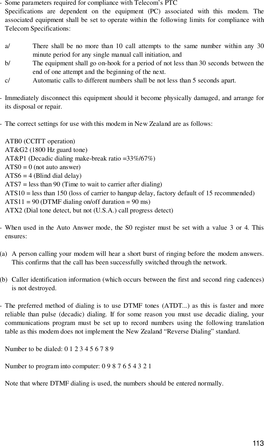 113- Some parameters required for compliance with Telecom’s PTCSpecifications are dependent on the equipment (PC) associated with this modem. Theassociated equipment shall be set to operate within the following limits for compliance withTelecom Specifications:a/ There shall be no more than 10 call attempts to the same number within any 30minute period for any single manual call initiation, andb/ The equipment shall go on-hook for a period of not less than 30 seconds between theend of one attempt and the beginning of the next.c/ Automatic calls to different numbers shall be not less than 5 seconds apart.- Immediately disconnect this equipment should it become physically damaged, and arrange forits disposal or repair.- The correct settings for use with this modem in New Zealand are as follows:ATB0 (CCITT operation)AT&amp;G2 (1800 Hz guard tone)AT&amp;P1 (Decadic dialing make-break ratio =33%/67%)ATS0 = 0 (not auto answer)ATS6 = 4 (Blind dial delay)ATS7 = less than 90 (Time to wait to carrier after dialing)ATS10 = less than 150 (loss of carrier to hangup delay, factory default of 15 recommended)ATS11 = 90 (DTMF dialing on/off duration = 90 ms)ATX2 (Dial tone detect, but not (U.S.A.) call progress detect)- When used in the Auto Answer mode, the S0 register must be set with a value 3 or 4. Thisensures:(a) A person calling your modem will hear a short burst of ringing before the modem answers.This confirms that the call has been successfully switched through the network.(b) Caller identification information (which occurs between the first and second ring cadences)is not destroyed.- The preferred method of dialing is to use DTMF tones (ATDT...) as this is faster and morereliable than pulse (decadic) dialing. If for some reason you must use decadic dialing, yourcommunications program must be set up to record numbers using the following translationtable as this modem does not implement the New Zealand “Reverse Dialing” standard.Number to be dialed: 0 1 2 3 4 5 6 7 8 9Number to program into computer: 0 9 8 7 6 5 4 3 2 1Note that where DTMF dialing is used, the numbers should be entered normally.