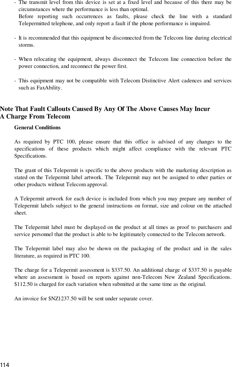 114- The transmit level from this device is set at a fixed level and because of this there may becircumstances where the performance is less than optimal.Before reporting such occurrences as faults, please check the line with a standardTelepermitted telephone, and only report a fault if the phone performance is impaired.- It is recommended that this equipment be disconnected from the Telecom line during electricalstorms.- When relocating the equipment, always disconnect the Telecom line connection before thepower connection, and reconnect the power first.- This equipment may not be compatible with Telecom Distinctive Alert cadences and servicessuch as FaxAbility.Note That Fault Callouts Caused By Any Of The Above Causes May IncurA Charge From TelecomGeneral ConditionsAs required by PTC 100, please ensure that this office is advised of any changes to thespecifications of these products which might affect compliance with the relevant PTCSpecifications.The grant of this Telepermit is specific to the above products with the marketing description asstated on the Telepermit label artwork. The Telepermit may not be assigned to other parties orother products without Telecom approval.A Telepermit artwork for each device is included from which you may prepare any number ofTelepermit labels subject to the general instructions on format, size and colour on the attachedsheet.The Telepermit label must be displayed on the product at all times as proof to purchasers andservice personnel that the product is able to be legitimately connected to the Telecom network.The Telepermit label may also be shown on the packaging of the product and in the salesliterature, as required in PTC 100.The charge for a Telepermit assessment is $337.50. An additional charge of $337.50 is payablewhere an assessment is based on reports against non-Telecom New Zealand Specifications.$112.50 is charged for each variation when submitted at the same time as the original.An invoice for $NZ1237.50 will be sent under separate cover.