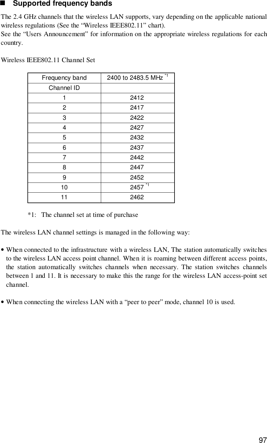 97! Supported frequency bandsThe 2.4 GHz channels that the wireless LAN supports, vary depending on the applicable nationalwireless regulations (See the “Wireless IEEE802.11” chart).See the “Users Announcement” for information on the appropriate wireless regulations for eachcountry.Wireless IEEE802.11 Channel SetFrequency band 2400 to 2483.5 MHz *1Channel ID1 24122 24173 24224 24275 24326 24377 24428 24479 245210 2457 *111 2462*1: The channel set at time of purchaseThe wireless LAN channel settings is managed in the following way:•When connected to the infrastructure with a wireless LAN, The station automatically switchesto the wireless LAN access point channel. When it is roaming between different access points,the station automatically switches channels when necessary. The station switches channelsbetween 1 and 11. It is necessary to make this the range for the wireless LAN access-point setchannel.•When connecting the wireless LAN with a “peer to peer” mode, channel 10 is used.