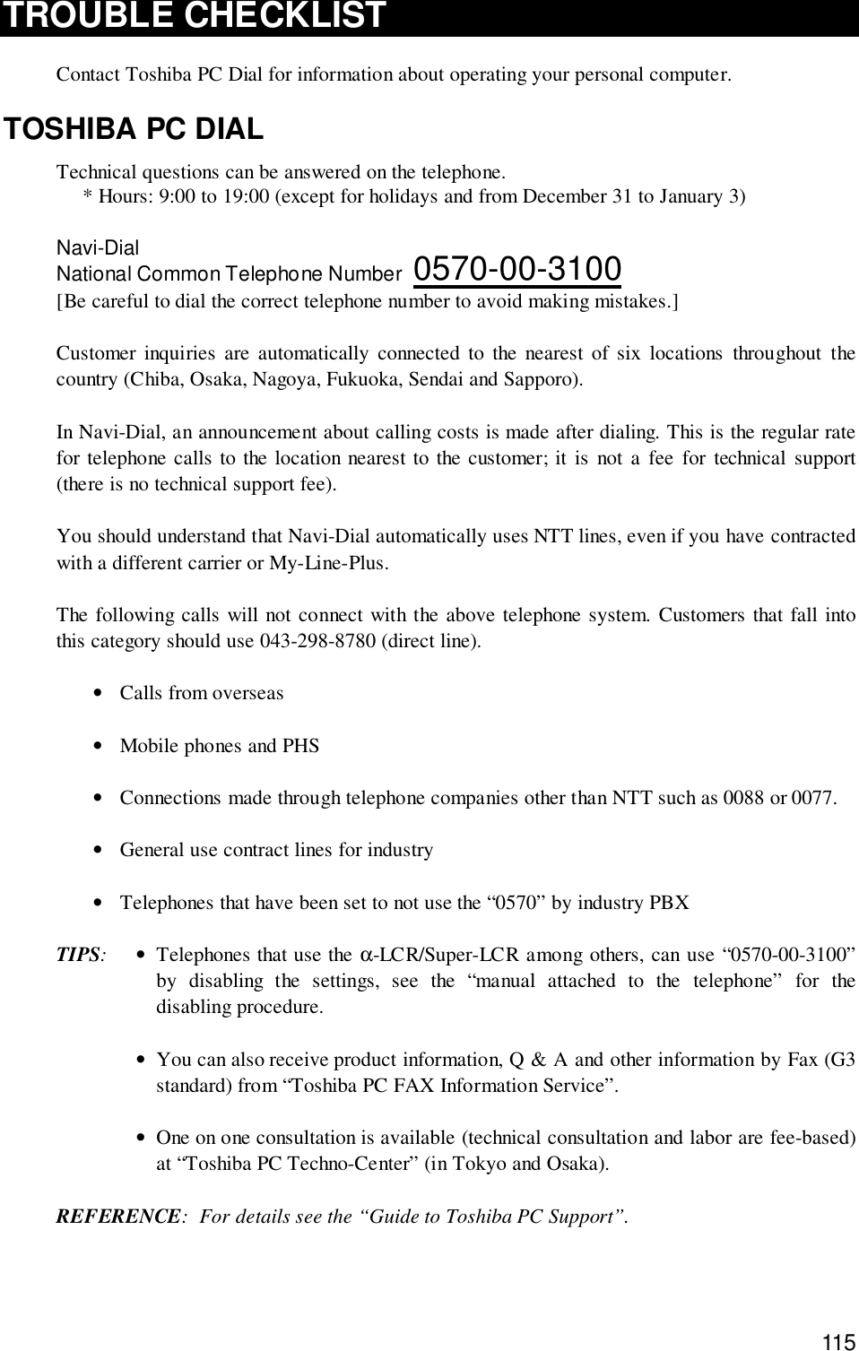 115TROUBLE CHECKLISTContact Toshiba PC Dial for information about operating your personal computer.TOSHIBA PC DIALTechnical questions can be answered on the telephone.* Hours: 9:00 to 19:00 (except for holidays and from December 31 to January 3)Navi-DialNational Common Telephone Number  0570-00-3100[Be careful to dial the correct telephone number to avoid making mistakes.]Customer inquiries are automatically connected to the nearest of six locations throughout thecountry (Chiba, Osaka, Nagoya, Fukuoka, Sendai and Sapporo).In Navi-Dial, an announcement about calling costs is made after dialing. This is the regular ratefor telephone calls to the location nearest to the customer; it is not a fee for technical support(there is no technical support fee).You should understand that Navi-Dial automatically uses NTT lines, even if you have contractedwith a different carrier or My-Line-Plus.The following calls will not connect with the above telephone system. Customers that fall intothis category should use 043-298-8780 (direct line).•Calls from overseas•Mobile phones and PHS•Connections made through telephone companies other than NTT such as 0088 or 0077.•General use contract lines for industry•Telephones that have been set to not use the “0570” by industry PBXTIPS:•Telephones that use the α-LCR/Super-LCR among others, can use “0570-00-3100”by disabling the settings, see the “manual attached to the telephone” for thedisabling procedure.•You can also receive product information, Q &amp; A and other information by Fax (G3standard) from “Toshiba PC FAX Information Service”.•One on one consultation is available (technical consultation and labor are fee-based)at “Toshiba PC Techno-Center” (in Tokyo and Osaka).REFERENCE: For details see the “Guide to Toshiba PC Support”.