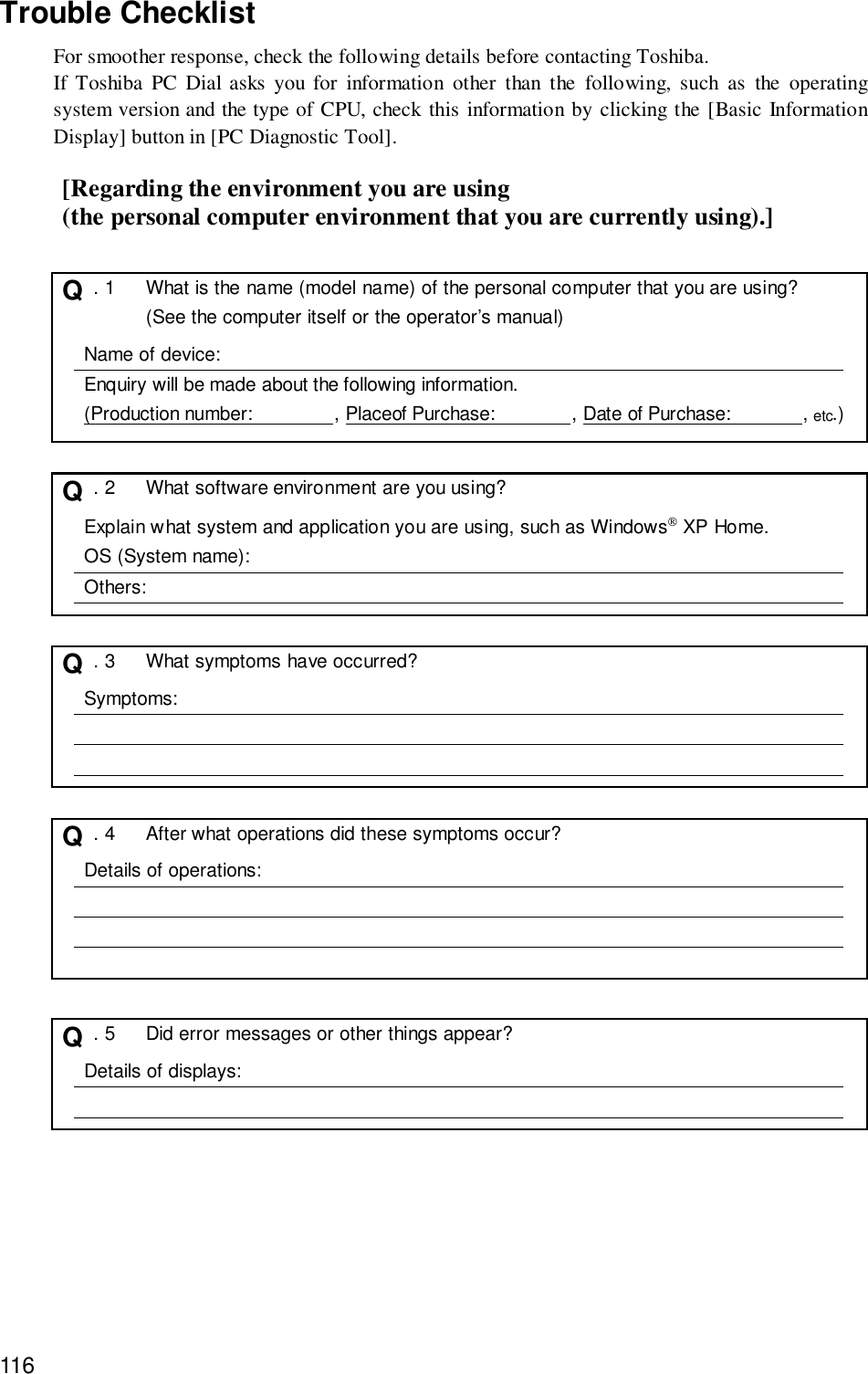 116Trouble ChecklistFor smoother response, check the following details before contacting Toshiba.If Toshiba PC Dial asks you for information other than the following, such as the operatingsystem version and the type of CPU, check this information by clicking the [Basic InformationDisplay] button in [PC Diagnostic Tool].[Regarding the environment you are using(the personal computer environment that you are currently using).]Q  . 1 What is the name (model name) of the personal computer that you are using?(See the computer itself or the operator’s manual)Name of device:Enquiry will be made about the following information.(Production number:                , Placeof Purchase:               , Date of Purchase:              , etc.)Q  . 2 What software environment are you using?Explain what system and application you are using, such as Windows XP Home.OS (System name):Others:Q  . 3 What symptoms have occurred?Symptoms:Q  . 4 After what operations did these symptoms occur?Details of operations:Q  . 5 Did error messages or other things appear?Details of displays: