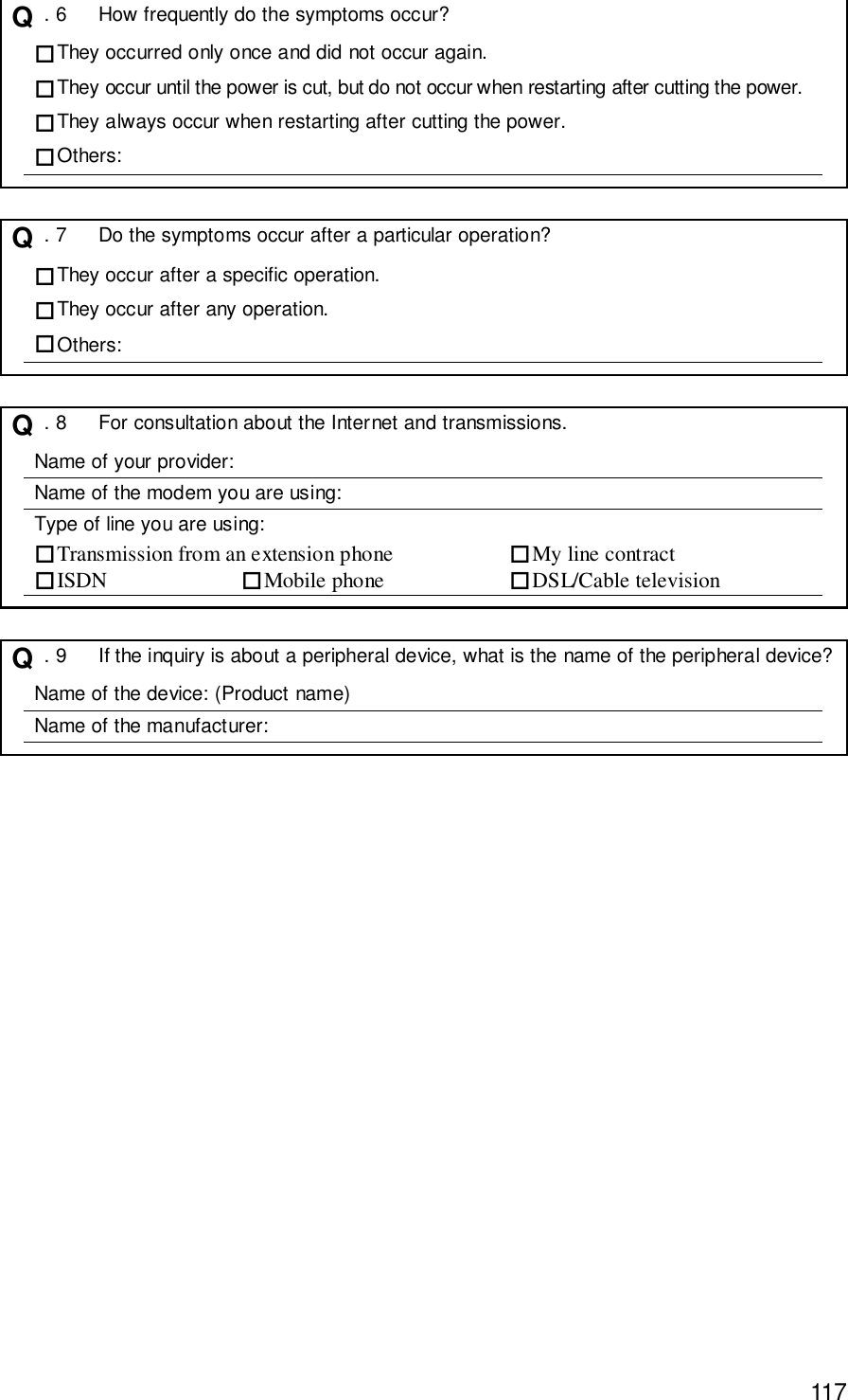 117Q  . 6 How frequently do the symptoms occur?#They occurred only once and did not occur again.#They occur until the power is cut, but do not occur when restarting after cutting the power.#They always occur when restarting after cutting the power.#Others:Q  . 7 Do the symptoms occur after a particular operation?#They occur after a specific operation.#They occur after any operation.#Others:Q  . 8 For consultation about the Internet and transmissions.Name of your provider:Name of the modem you are using:Type of line you are using:#Transmission from an extension phone #My line contract#ISDN #Mobile phone #DSL/Cable televisionQ  . 9 If the inquiry is about a peripheral device, what is the name of the peripheral device?Name of the device: (Product name)Name of the manufacturer: